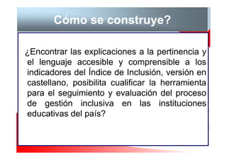 Cómo se construye?

¿Encontrar las explicaciones a la pertinencia y
el lenguaje accesible y comprensible a los
indicadores del Índice de Inclusión, versión en
castellano, posibilita cualificar la herramienta
para el seguimiento y evaluación del proceso
de gestión inclusiva en las instituciones
educativas del país?
 