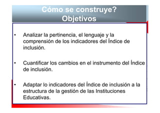 Cómo se construye?
                Objetivos

•   Analizar la pertinencia, el lenguaje y la
    comprensión de los indicadores del Índice de
    inclusión.

•   Cuantificar los cambios en el instrumento del Índice
    de inclusión.

•   Adaptar lo indicadores del Índice de inclusión a la
    estructura de la gestión de las Instituciones
    Educativas.
 