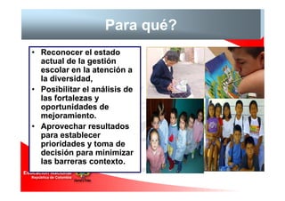 Para qué?
• Reconocer el estado
  actual de la gestión
  escolar en la atención a
  la diversidad,
• Posibilitar el análisis de
  las fortalezas y
  oportunidades de
  mejoramiento.
• Aprovechar resultados
  para establecer
  prioridades y toma de
  decisión para minimizar
  las barreras contexto.
 