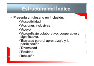 Estructura del Índice
• Presenta un glosario en Inclusión:
      Accesibilidad
      Acciones inclusivas
      Apoyo
      Aprendizaje colaborativo, cooperativo y
      significativo.
      Barreras para el aprendizaje y la
      participación.
      Diversidad
      Equidad
      Inclusión.
 