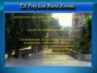 INSTITUCION   EDUCATIVA  FRAY   JOSE MARIA   AREVALO LA PLAYA EQUIPO DE GESTION  DIRECTIVA COORDINADORA : DORIS CECILIA  VELASQUEZ INTEGRANTES :  CIRO ANTONIO ORTEGA                                       OFELIA MARIA VELASQUEZ                                    FRANCY ELENA PEDROZA                                 ABULGAHAMID TRIGOS                             MILDRET PEREZ PINO                                ZULLY MARIA AREVALO                                   LISDY GALVAN PACHECO 