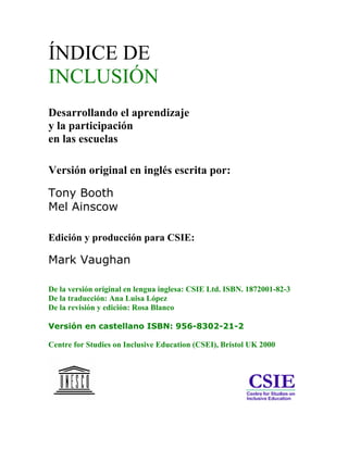 ÍNDICE DE
INCLUSIÓN
Desarrollando el aprendizaje
y la participación
en las escuelas

Versión original en inglés escrita por:

Tony Booth
Mel Ainscow

Edición y producción para CSIE:

Mark Vaughan

De la versión original en lengua inglesa: CSIE Ltd. ISBN. 1872001-82-3
De la traducción: Ana Luisa López
De la revisión y edición: Rosa Blanco

Versión en castellano ISBN: 956-8302-21-2

Centre for Studies on Inclusive Education (CSEI), Bristol UK 2000
 