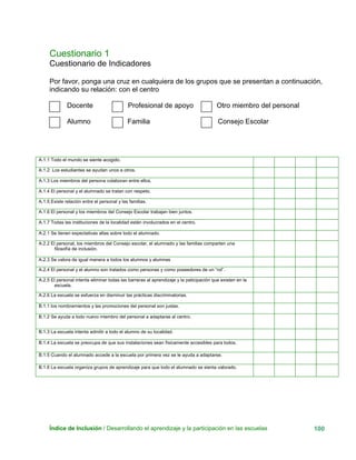Cuestionario 1
Cuestionario de Indicadores
Por favor, ponga una cruz en cualquiera de los grupos que se presentan a continuación,
indicando su relación: con el centro
Docente Profesional de apoyo Otro miembro del personal
Índice de Inclusión / Desarrollando el aprendizaje y la participación en las escuelas 100
Alumno Familia Consejo Escolar
A.1.1 Todo el mundo se siente acogido.
A.1.2 Los estudiantes se ayudan unos a otros.
A.1.3 Los miembros del persona colaboran entre ellos.
A.1.4 El personal y el alumnado se tratan con respeto.
A.1.5 Existe relación entre el personal y las familias.
A.1.6 El personal y los miembros del Consejo Escolar trabajan bien juntos.
A.1.7 Todas las instituciones de la localidad están involucrados en el centro.
A.2.1 Se tienen expectativas altas sobre todo el alumnado.
A.2.2 El personal, los miembros del Consejo escolar, el alumnado y las familias comparten una
filosofía de inclusión.
A.2.3 Se valora de igual manera a todos los alumnos y alumnas
A.2.4 El personal y el alumno son tratados como personas y como poseedores de un “rol”.
A.2.5 El personal intenta eliminar todas las barreras al aprendizaje y la paticipación que existen en la
escuela.
A.2.6 La escuela se esfuerza en disminuir las prácticas discriminatorias.
B.1.1 los nombramientos y las promociones del personal son justas.
B.1.2 Se ayuda a todo nuevo miembro del personal a adaptarse al centro.
B.1.3 La escuela intenta admitir a todo el alumno de su localidad.
B.1.4 La escuela se preocupa de que sus instalaciones sean físicamente accesibles para todos.
B.1.5 Cuando el alumnado accede a la escuela por primera vez se le ayuda a adaptarse.
B.1.6 La escuela organiza grupos de aprendizaje para que todo el alumnado se sienta valorado.
 