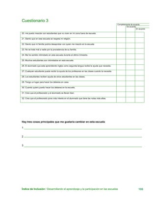Índice de Inclusión / Desarrollando el aprendizaje y la participación en las escuelas 106
Cuestionario 3
Completamente de acuerdo
De acuerdo
En acuerdo
20. me puedo mezclar con estudiantes que no viven en mi zona fuera de escuela.
21. Siento que en esta escuela se respeta mi religión.
22. Siento que mi familia podría desaprobar con quien me mezclo en la escuela
23. No se trata mal a nadie por la procedencia de su familia.
24. Me he sentido intimidado en esta escuela durante el último trimestre.
25. Muchos estudiantes son intimidados en esta escuela.
26. El alumnado que esta aprendiendo ingles como segunda lengua recibe la ayuda que necesita.
27. Cualquier estudiante puede recibir la ayuda de los profesores en las clases cuando la necesite.
28. Los estudiantes reciben ayuda de otros estudiantes en las clases.
29. Tengo un lugar para hacer los deberes en casa.
30. Cuando quiero puedo hacer los deberes en la escuela.
31. Creo que el profesorado y el alumnado se llevan bien.
32. Creo que el profesorado pone más interés en el alumnado que tiene las notas más altas.
Hay tres cosas principales que me gustaría cambiar en esta escuela:
1
2
3
 