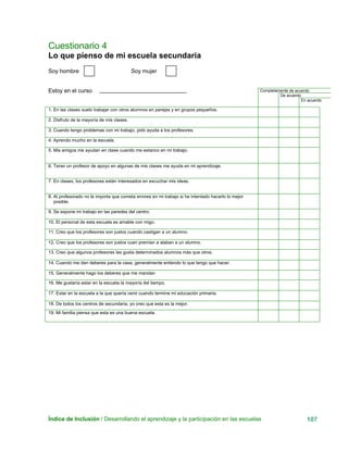 Cuestionario 4
Lo que pienso de mi escuela secundaria
Índice de Inclusión / Desarrollando el aprendizaje y la participación en las escuelas 107
Completamente de acuerdo
De acuerdo
En acuerdo
Soy hombre Soy mujer
Estoy en el curso
1. En las clases suelo trabajar con otros alumnos en parejas y en grupos pequeños.
2. Disfruto de la mayoría de mis clases.
3. Cuando tengo problemas con mi trabajo, pido ayuda a los profesores.
4. Aprendo mucho en la escuela.
5. Mis amigos me ayudan en clase cuando me estanco en mi trabajo.
6. Tener un profesor de apoyo en algunas de mis clases me ayuda en mi aprendizaje.
7. En clases, los profesores están interesados en escuchar mis ideas.
8. Al profesorado no le importa que cometa errores en mi trabajo si he intentado hacerlo lo mejor
posible.
9. Se expone mi trabajo en las paredes del centro.
10. El personal de esta escuela es amable con migo.
11. Creo que los profesores son justos cuando castigan a un alumno.
12. Creo que los profesores son justos cuan premian a alaban a un alumno.
13. Creo que algunos profesores les gusta determinados alumnos más que otros.
14. Cuando me dan deberes para la casa, generalmente entiendo lo que tengo que hacer.
15. Generalmente hago los deberes que me mandan
16. Me gustaría estar en la escuela la mayoría del tiempo.
17. Estar en la escuela a la que quería venir cuando termine mi educación primaria.
18. De todos los centros de secundaria, yo creo que esta es la mejor.
19. Mi familia piensa que esta es una buena escuela.
 