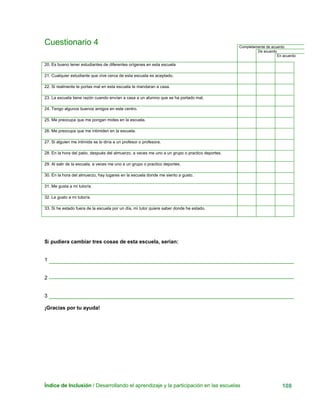 Índice de Inclusión / Desarrollando el aprendizaje y la participación en las escuelas 108
Cuestionario 4 Completamente de acuerdo
De acuerdo
En acuerdo
20. Es bueno tener estudiantes de diferentes orígenes en esta escuela
21. Cualquier estudiante que vive cerca de esta escuela es aceptado.
22. Si realmente te portas mal en esta escuela te mandaran a casa.
23. La escuela tiene razón cuando envían a casa a un alumno que se ha portado mal.
24. Tengo algunos buenos amigos en este centro.
25. Me preocupa que me pongan motes en la escuela.
26. Me preocupa que me intimiden en la escuela.
27. Si alguien me intimida se lo diría a un profesor o profesora.
28. En la hora del patio, después del almuerzo, a veces me uno a un grupo o practico deportes.
29. Al salir de la escuela, a veces me uno a un grupo o practico deportes.
30. En la hora del almuerzo, hay lugares en la escuela donde me siento a gusto.
31. Me gusta a mi tutor/a.
32. Le gusto a mi tutor/a.
33. Si he estado fuera de la escuela por un día, mi tutor quiere saber donde he estado.
Si pudiera cambiar tres cosas de esta escuela, serian:
1
2
3
¡Gracias por tu ayuda!
 