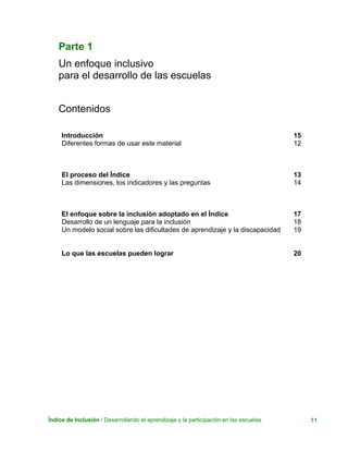 Índice de Inclusión / Desarrollando el aprendizaje y la participación en las escuelas 11
Parte 1
Un enfoque inclusivo
para el desarrollo de las escuelas
Contenidos
Introducción
Diferentes formas de usar este material
15
12
El proceso del Índice
Las dimensiones, los indicadores y las preguntas
13
14
El enfoque sobre la inclusión adoptado en el Índice
Desarrollo de un lenguaje para la inclusión
Un modelo social sobre las dificultades de aprendizaje y la discapacidad
17
18
19
Lo que las escuelas pueden lograr 20
 