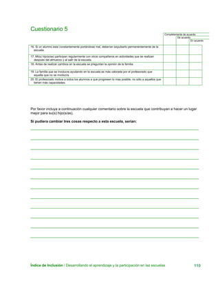 Índice de Inclusión / Desarrollando el aprendizaje y la participación en las escuelas 110
Cuestionario 5
Completamente de acuerdo
De acuerdo
En acuerdo
16. Si un alumno esta constantemente portándose mal, deberían expulsarlo permanentemente de la
escuela.
17. Mi(s) hijo(s/as) participan regularmente con otros compañeros en actividades que se realizan
después del almuerzo y al salir de la escuela.
18. Antes de realizar cambios en la escuela se preguntan la opinión de la familia
19. La familia que se involucra ayudando en la escuela es más valorada por el profesorado que
aquella que no se involucra.
20. El profesorado motiva a todos los alumnos a que progresen lo mas posible, no sólo a aquellos que
tienen más capacidades.
Por favor incluya a continuación cualquier comentario sobre la escuela que contribuyan a hacer un lugar
mejor para su(s) hijo(s/as).
Si pudiera cambiar tres cosas respecto a esta escuela, serían:
 