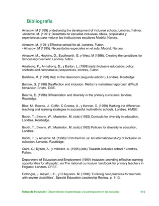 Índice de Inclusión / Desarrollando el aprendizaje y la participación en las escuelas 113
Bibliografía
Ainscow, M (1999) undestandig the development of inclusive schoos, Londres, Falmer.
-Ainscow, M. (1991): Desarrollo de escuelas inclusivas. Ideas, propuestas y
experiencias para mejorar las instituciones escolares Madrid, Narcea.
Ainscow, M. (1991) Effective school for all. Londres, Fulton.
- Ainscow, M (1995). Necesidades especiales en el aula. Madrid, Narcea.
Ainscow, M., Hopkins, D., Southworth, G. y West, M (1996). Creating the conditions for
School improvement. Londres, fulton.
Amstrong, F., Armstrong, D., y Barton, L. (1999) (eds) Inclusive education: policy,
contexts and comparative perspectives, londres, Fulton.
Balshaw, M. (1990) Help in the classroom (segunda ediciòn), Londres, Routledge.
Barrow, G. (1998) Disaffection and inclusion. Merton`s mainstreamapproach difficult
behaviour, Bristol, CSIE.
Bearne, E. (1996) Differentation and diversity in the primary curriculum, londres,
Routledge.
Blair, M.; Bourne, J.; Coffin, C Creese, A., y Kenner, C. (1999) Marking the difference:
teaching and learning strategies in successful multi-ethnic schools, Londres, HMSO.
Booth, T.; Swann, W.; Masterton, M. (eds) (1992) Curricula for diversity in education,
Londres, Routledge.
Booth, T.; Swann, W.; Masterton, M. (eds) (1992) Policies for diversity in education,
Londres.
Booth, T.; y Ainscow, M. (1998) From them to us: An international study of inclusion in
edication. Londres, Routledge.
Clark, C.; Dyson, A., y millward, A. (1995) (eds) Towards inclusive school? Londres,
Fulton.
Department of Education and Employment (1999)`inclusion: providing effective learning
opportunities for all pupils`, en The national curriculum handbook for primary teachers in
England, Londres, DFEE.
Eichinger, J. meyer, L.H., y D`Aquanni. M. (1996) `Evolving best practices for learners
with severe disabilities`. Special Education Leadership Review, p. 1-13.
 