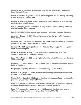Índice de Inclusión / Desarrollando el aprendizaje y la participación en las escuelas 114
Epstein, D. ed. (1998) failing boys? Issues in gender and achievement, Buckingham,
Open University Press.
Farrell, P.; Balshay, M., y Polat, F. (1999) The management role and training of learning
support assistants, Londres, DfEE.
Gillborn, D., y Gipps, C. (1996) Recent research on the achievement of ethnic minority
pupils, Londres , Paul Chapman.
Hart, S. (1996) Beyond special needs: Enhancig children`s learning through innovative
thinking, Londres, Paul Chapman.
Hart, S. (ed) (1996) Differentation and the secondary curriculum, Londres, Routledge.
Jordan,L., y Goodey, C. (1996) Human rights ang school change, the Newham story.
CSIE, Bristol.
Language and Curriculum Acces Service (LcaS) (1999) Enabling progress in multilingual
classrooms, Londres, London Borough of Enfield.
Leicester, M. (1991) Equal opportunities in school: sexulity, race, gender and especial
needs, Harlow, Longman.
Lipsky, D., y Gartner, A. (1997) Inclusion and reform: Transforming America`s
classroom, Baltimore, P. Brookes Publishing.
Louis, K.S., y Miles, M. (1990) Improving the urban high school: What and why, Londres,
Teachers Collage.
MacBeith, J., Boyd, B.; Rand, J., y Bell, S. (1996) School speak for themselves. National
Union of Teachers.
Macpherson, W. (1999) The Stephen Lawrence Inquiry, Londres, HMSO.
Marlowe, B.A., y Page, M.L. (1998) Creating and sustaining the constrctivist classroom,
Londres, Corwin Press/Sage.
Murphy, P.F., y Gipps C. (1999) Equity in the classroom: towards effective pedagogy for
girls and boys, Londres, Falmer y UNESCO.
Office for Standards in Education (1999) Rasing the attainment of ethnic minority pupils;
achools and local education authority responses, Londres, Routledge.
Potts, P.; Armstrong, F., y Masterton, M. (1995) Equality in the classroom: towards
effective pedagogy for girls and boys, Londres, Falmer y UNESCO.
 
