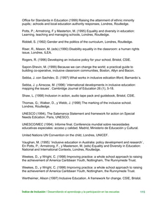 Índice de Inclusión / Desarrollando el aprendizaje y la participación en las escuelas 115
Office for Standarda in Education (1999) Raising the attainment of ethnic minority
pupils;: achools and local education authority responses, Londres, Routledge.
Potts, P.; Armstrong, F y Masterton, M. (1995) Equality and diversity in education:
Learning, teaching and managing schools, Londres, Routledge.
Riddell, S. (1992) Gender and the politics of the curriculum, Londres, Routledge.
Riser, R., Mason, M. (eds) (1990) Disability equality in the classroom: a human rights
issue, Londres, ILEA.
Rogers, R. (1996) Developing an inclusive policy for your school, Bristol, CSIE.
Sapon-Shevin, M. (1999) Because we can change the world; a practical guide to
building co-operative, inclusive classroom communities, Boston, Allyn and Bacon.
Sebba, J. con Sachdev, D. (1997) What works in inclusive edication llford, Barnardo`s.
Sebba, J. y Ainscow, M. (1996) `international developments in inclusive education:
mapping the issues`. Cambridge Journal of Education 26 (1), 5-18.
Shaw, L. (1998) Inclusion in action, audio tape pack and guidebook, Bristol, CSIE.
Thomas, G.; Walker, D., y Webb, J. (1998) The marking of the inclusive school.
Londres, Routledge.
UNESCO (1994), The Salamanca Statement and framework for action on Special
Needs Edication. Paris, UNESCO.
UNESCO/MEC (1994). Informe final. Conferencia mundial sobre necesidades
educativas especiales: acceso y calidad. Madrid, Ministerio de Educación y Cultural.
United Nations UN Convention on the child, Londres, UNICEF.
Vaughan, M. (1995) `Inclusive education in Australia: policy development and research`,
En Potts, P.; Armstrong, F., y Masterson, M. (eds) Equality and Diversity in Education:
National and International Contexts, Londres, Routledge.
Weekes, D., y Wright, C. (1998) Improving practice: a whole school approach to raising
the achievement of America Caribbean Youth, Nottingham, The Runnymede Trust.
Weekes, D., y Wright, C. (1998) Improving practice: a whole school approach to raising
the achievement of America Caribbean Youth, Nottingham, the Runnymede Trust.
Wertheimer, Alison (1997) Inclusive Education. A framework for change. CSIE, Bristol.
 