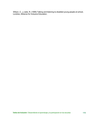Índice de Inclusión / Desarrollando el aprendizaje y la participación en las escuelas 116
Wilson, C., y Jade, R. (1999) Talking and listening to disabled young people at school,
Londres, Aliiiance for Inclusive Education.
 