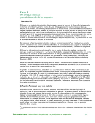 Índice de Inclusión / Desarrollando el aprendizaje y la participación en las escuelas 12
Parte 1
Un enfoque inclusivo
para el desarrollo de las escuelas
Introducción
El Índice es un conjunto de materiales diseñados para apoyar el proceso de desarrollo hacia escuelas
inclusivas, teniendo en cuenta los puntos de vista del equipo docente, los miembros del Consejo
Escolar, el alumnado2
, las familias y otros miembros de la comunidad. Este material tiene como objetivo
mejorar los logros educativos a través de prácticas inclusivas. El propio proceso de trabajo con el Índice
se ha diseñado con la intención de contribuir al logro de dicho objetivo. Este anima al equipo docente a
compartir y construir nuevas propuestas educativas sobre la base de sus conocimientos previos acerca
de aquello que limita o dificulta el aprendizaje y la participación en su escuela. También ayuda a
realizar un análisis exhaustivo de las posibilidades para mejorar el aprendizaje y la participación de todo
el alumnado en todos los ámbitos de la escuela.
Es necesario señalar que estos materiales no deben considerarse como “una iniciativa más para los
centros educativos”, sino como una forma sistemática de comprometerse con un plan de desarrollo de
la escuela, fijando las prioridades de cambio, desarrollando dichos cambios y valuando los progresos.
El Índice ha sido elaborado durante tres años por un equipo de docentes, padres, miembros de
consejos escolares, investigadores y un representante de las asociaciones de discapacidad con amplia
experiencia en iniciativas de desarrollo de formas de trabajo más inclusivas. Se realizó una prueba
piloto con una primera versión del Índice en seis escuelas de Educación Primaria y Secundaria de
Inglaterra durante el curso 1997-1998, gracias al financiamiento del Centre for Studies on Inclusive
Education, CSIE.
Estas escuelas descubrieron que la propuesta les ayudó a tomar conciencia sobre el sentido de la
inclusión y a centrarse en aquellos aspectos educativos a desarrollar en relación con la inclusión, que
de otra forma se les podrían haber pasado por alto.
Inspirados en esta experiencia, se elaboró una segunda versión del Índice. Esta versión se evaluó a
través de un detallado programa de investigación-acción, financiado por un Organismo de Formación
Docente, en 17 escuelas de cuatro LEA (Autoridades Locales de Educación) de Inglaterra durante el
año escolar 1998-1999. El trabajo realizado en estos centros fue utilizado para generar las ideas y los
materiales que se ofrecen en esta versión, apoyado financieramente por el Department for Education
and Employment (Departamento de Educación y Empleo), incluyendo su distribución gratuita a todas
las escuelas de Educación Primaria, Secundaria y especial, y a todas las administraciones locales de
Educación de Inglaterra.
Diferentes formas de usar este material
El material puede ser utilizado de diversas maneras, aunque el proceso del Índice que aquí se
introduce, y que se describe en mayor profundidad en la Parte 2 de este documento, se elaboró con la
intención de que cada escuela siga su propio proceso. En algunos lugares, las escuelas pueden
trabajar en colaboración con el apoyo de diferentes servicios o equipos de asesoramiento. Algunos
aspectos de los materiales pueden usarse como base para el trabajo con grupos de docentes o
miembros de los consejos escolares, con el objetivo de crear conciencia sobre la inclusión, de forma
que, posteriormente, pueda llegarse a un mayor compromiso con estos materiales. El Índice también se
puede utilizar como base para desarrollar investigaciones de forma individual o por un grupo de
docentes de la escuela.
2
En todo el documento se utiliza el término de alumnado o estudiantes para referirse a niños y adolescentes, independientemente de su edad y del
género.
 