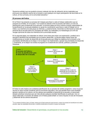 Queremos señalar que nos gustaría conocer cualquier otro tipo de utilización de los materiales que
promueva una reflexión acerca de la inclusión y que implique una mayor participación del alumnado en la
cultura, en los currícula y en la comunidad educativa.3
El proceso del Índice
En la Parte 2 se presenta un proceso de 5 etapas para llevar a cabo el trabajo colaborativo que se
propone en el Índice. En el Cuadro 1 se muestra la relación entre el proceso del Índice y el ciclo de
planificación para el desarrollo de la escuela. La primera etapa se inicia cuando el equipo responsable de
la planificación en la escuela establece un grupo de coordinación para llevar a cabo el trabajo con el
Índice. Los miembros de este grupo se informan y, posteriormente, transmiten la información al resto del
personal de la escuela sobre los conceptos del Índice, los materiales y la metodología con el fin de
recoger opiniones de todos los miembros de la comunidad escolar.
En la segunda etapa, los materiales se utilizan como base para hacer una exploración y análisis de la
escuela e identificar las prioridades que se quieren desarrollar. La tercera etapa implica hacer las
modificaciones en el plan de desarrollo de la escuela para que refleje los objetivos de la inclusión y las
prioridades identificadas en la etapa 2. En la etapa 4 se implementan y apoyan las prioridades de desarrollo
y, finalmente, en la etapa 5 se evalúa el progreso en el desarrollo de culturas, políticas y prácticas
inclusivas.
Índice de Inclusión / Desarrollando el aprendizaje y la participación en las escuelas 13
Cuadro 1
El proceso del Índice y
El ciclo de planificación para
El desarrollo de la escuela.
Etapa 1
Iniciación del proceso del
Índice
Etapa 2
Exploración y análisis de la
Escuela
Etapa 5
El Índice no sólo implica una cuidadosa planificación de un proceso de cambio progresivo, como el que se
asume en otras muchas iniciativas para la innovación educativa, sino que también tiene como finalidad
generar cambios en la cultura y en los valores que posibiliten al personal de la escuela y al alumnado
adoptar prácticas inclusivas que van más allá de cualquier prioridad identificada en particular. Con un
apoyo adecuado, el proceso de trabajo con el Índice puede añadir un nuevo impulso al ciclo de innovación
y desarrollo de los centros educativos.
3
En el contexto de América Latina y el Caribe, creemos que el Índice puede servir para promover y mejorar los procesos de diversificación de la oferta
educativa, según las necesidades del alumnado, e identificar ámbitos para la formación y el apoyo a las escuelas.
Revisión del
proceso seguido
con el Índice
Etapa 3
Elaboración de un plan de
Desarrollo de la escuela con
una Orientación inclusiva
Etapa 4
Implementación de los aspectos
Susceptibles de desarrollo
 