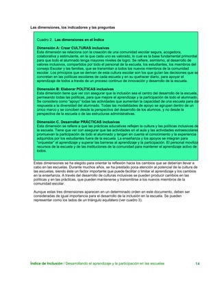 Las dimensiones, los indicadores y las preguntas
Cuadro 2. Las dimensiones en el Índice
Dimensión A: Crear CULTURAS inclusivas
Esta dimensión se relaciona con la creación de una comunidad escolar segura, acogedora,
colaborativa y estimulante, en la que cada uno es valorado, lo cual es la base fundamental primordial
para que todo el alumnado tenga mayores niveles de logro. Se refiere, asimismo, al desarrollo de
valores inclusivos, compartidos por todo el personal de la escuela, los estudiantes, los miembros del
consejo Escolar y las familias, que se transmitan a todos los nuevos miembros de la comunidad
escolar. Los principios que se derivan de esta cultura escolar son los que guían las decisiones que se
concretan en las políticas escolares de cada escuela y en su quehacer diario, para apoyar el
aprendizaje de todos a través de un proceso continuo de innovación y desarrollo de la escuela.
Dimensión B: Elaborar POLÍTICAS inclusivas
Esta dimensión tiene que ver con asegurar que la inclusión sea el centro del desarrollo de la escuela,
permeando todas las políticas, para que mejore el aprendizaje y la participación de todo el alumnado.
Se considera como “apoyo” todas las actividades que aumentan la capacidad de una escuela para dar
respuesta a la diversidad del alumnado. Todas las modalidades de apoyo se agrupan dentro de un
único marco y se conciben desde la perspectiva del desarrollo de los alumnos, y no desde la
perspectiva de la escuela o de las estructuras administrativas.
Dimensión C. Desarrollar PRÁCTICAS inclusivas
Esta dimensión se refiere a que las prácticas educativas reflejen la cultura y las políticas inclusivas de
la escuela. Tiene que ver con asegurar que las actividades en el aula y las actividades extraescolares
promuevan la participación de todo el alumnado y tengan en cuenta el conocimiento y la experiencia
adquiridos por los estudiantes fuera de la escuela. La enseñanza y los apoyos se integran para
“orquestar” el aprendizaje y superar las barreras al aprendizaje y la participación. El personal moviliza
recursos de la escuela y de las instituciones de la comunidad para mantener el aprendizaje activo de
todos.
Estas dimensiones se ha elegido para orientar la reflexión hacia los cambios que se deberían llevar a
cabo en las escuelas. Durante muchos años, se ha prestado poca atención al potencial de la cultura de
las escuelas, siendo éste un factor importante que puede facilitar o limitar el aprendizaje y los cambios
en la enseñanza. A través del desarrollo de culturas inclusivas se pueden producir cambios en las
políticas y en las prácticas, que pueden mantenerse y transmitirse a los nuevos miembros de la
comunidad escolar.
Aunque estas tres dimensiones aparecen en un determinado orden en este documento, deben ser
consideradas de igual importancia para el desarrollo de la inclusión en la escuela. Se pueden
representar como los lados de un triángulo equilátero (ver cuadro 3).
Índice de Inclusión / Desarrollando el aprendizaje y la participación en las escuelas 14
 