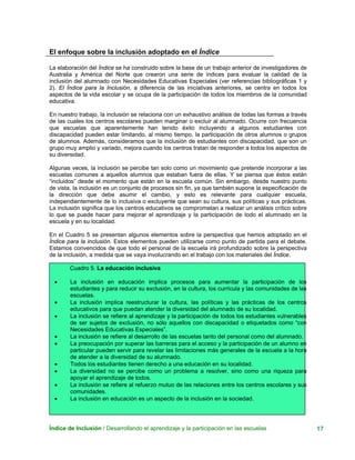 El enfoque sobre la inclusión adoptado en el Índice
La elaboración del Índice se ha construido sobre la base de un trabajo anterior de investigadores de
Australia y América del Norte que crearon una serie de índices para evaluar la calidad de la
inclusión del alumnado con Necesidades Educativas Especiales (ver referencias bibliográficas 1 y
2). El Índice para la Inclusión, a diferencia de las iniciativas anteriores, se centra en todos los
aspectos de la vida escolar y se ocupa de la participación de todos los miembros de la comunidad
educativa.
En nuestro trabajo, la inclusión se relaciona con un exhaustivo análisis de todas las formas a través
de las cuales los centros escolares pueden marginar o excluir al alumnado. Ocurre con frecuencia
que escuelas que aparentemente han tenido éxito incluyendo a algunos estudiantes con
discapacidad pueden estar limitando, al mismo tiempo, la participación de otros alumnos o grupos
de alumnos. Además, consideramos que la inclusión de estudiantes con discapacidad, que son un
grupo muy amplio y variado, mejora cuando los centros tratan de responder a todos los aspectos de
su diversidad.
Algunas veces, la inclusión se percibe tan solo como un movimiento que pretende incorporar a las
escuelas comunes a aquellos alumnos que estaban fuera de ellas. Y se piensa que éstos están
“incluidos” desde el momento que están en la escuela común. Sin embargo, desde nuestro punto
de vista, la inclusión es un conjunto de procesos sin fin, ya que también supone la especificación de
la dirección que debe asumir el cambio, y esto es relevante para cualquier escuela,
independientemente de lo inclusiva o excluyente que sean su cultura, sus políticas y sus prácticas.
La inclusión significa que los centros educativos se comprometan a realizar un análisis crítico sobre
lo que se puede hacer para mejorar el aprendizaje y la participación de todo el alumnado en la
escuela y en su localidad.
En el Cuadro 5 se presentan algunos elementos sobre la perspectiva que hemos adoptado en el
Índice para la inclusión. Estos elementos pueden utilizarse como punto de partida para el debate.
Estamos convencidos de que todo el personal de la escuela irá profundizado sobre la perspectiva
de la inclusión, a medida que se vaya involucrando en el trabajo con los materiales del Índice.
Cuadro 5. La educación inclusiva
• La inclusión en educación implica procesos para aumentar la participación de los
estudiantes y para reducir su exclusión, en la cultura, los currícula y las comunidades de las
escuelas.
• La inclusión implica reestructurar la cultura, las políticas y las prácticas de los centros
educativos para que puedan atender la diversidad del alumnado de su localidad.
• La inclusión se refiere al aprendizaje y la participación de todos los estudiantes vulnerables
de ser sujetos de exclusión, no sólo aquellos con discapacidad o etiquetados como “con
Necesidades Educativas Especiales”.
• La inclusión se refiere al desarrollo de las escuelas tanto del personal como del alumnado.
• La preocupación por superar las barreras para el acceso y la participación de un alumno en
particular pueden servir para revelar las limitaciones más generales de la escuela a la hora
de atender a la diversidad de su alumnado.
• Todos los estudiantes tienen derecho a una educación en su localidad.
• La diversidad no se percibe como un problema a resolver, sino como una riqueza para
apoyar el aprendizaje de todos.
• La inclusión se refiere al refuerzo mutuo de las relaciones entre los centros escolares y sus
comunidades.
• La inclusión en educación es un aspecto de la inclusión en la sociedad.
Índice de Inclusión / Desarrollando el aprendizaje y la participación en las escuelas 17
 