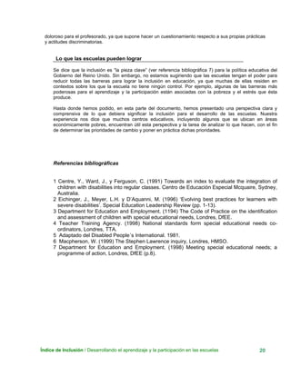 Índice de Inclusión / Desarrollando el aprendizaje y la participación en las escuelas 20
doloroso para el profesorado, ya que supone hacer un cuestionamiento respecto a sus propias prácticas
y actitudes discriminatorias.
Lo que las escuelas pueden lograr
Se dice que la inclusión es “la pieza clave” (ver referencia bibliográfica 7) para la política educativa del
Gobierno del Reino Unido. Sin embargo, no estamos sugiriendo que las escuelas tengan el poder para
reducir todas las barreras para lograr la inclusión en educación, ya que muchas de ellas residen en
contextos sobre los que la escuela no tiene ningún control. Por ejemplo, algunas de las barreras más
poderosas para el aprendizaje y la participación están asociadas con la pobreza y el estrés que ésta
produce.
Hasta donde hemos podido, en esta parte del documento, hemos presentado una perspectiva clara y
comprensiva de lo que debiera significar la inclusión para el desarrollo de las escuelas. Nuestra
experiencia nos dice que muchos centros educativos, incluyendo algunos que se ubican en áreas
económicamente pobres, encuentran útil esta perspectiva y la tarea de analizar lo que hacen, con el fin
de determinar las prioridades de cambio y poner en práctica dichas prioridades.
Referencias bibliográficas
1 Centre, Y., Ward, J., y Ferguson, C. (1991) Towards an index to evaluate the integration of
children with disabilities into regular classes. Centro de Educación Especial Mcquaire, Sydney,
Australia.
2 Eichinger, J., Meyer, L.H. y D’Aquanni, M. (1996) ‘Evolving best practices for learners with
severe disabilities’. Special Education Leadership Review (pp. 1-13).
3 Department for Education and Employment. (1194) The Code of Practice on the identification
and assessment of children with special educational needs, Londres, DfEE.
4 Teacher Training Agency. (1998) National standards form special educational needs co-
ordinators, Londres, TTA.
5 Adaptado del Disabled People´s International. 1981.
6 Macpherson, W. (1999) The Stephen Lawrence inquiry, Londres, HMSO.
7 Department for Education and Employment. (1998) Meeting special educational needs; a
programme of action, Londres, DfEE (p.8).
 
