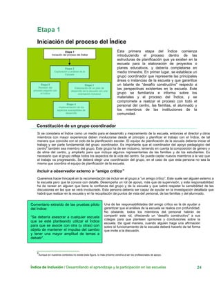 Etapa 1
Iniciación del proceso del Índice
Índice de Inclusión / Desarrollando el aprendizaje y la participación en las escuelas 24
Esta primera etapa del Índice comienza
introduciendo el proceso dentro de las
estructuras de planificación que ya existen en la
escuela para la elaboración de proyectos o
planes educativos, y debería completarse en
medio trimestre. En primer lugar, se establece un
grupo coordinador que represente las principales
áreas o instancias de la escuela y que garantice
un talante de “desafío constructivo” respecto a
las perspectivas existentes en la escuela. Este
grupo se familiariza e informa sobre los
materiales y el proceso del Índice, y se
compromete a realizar el proceso con todo el
personal del centro, las familias, el alumnado y
los miembros de las instituciones de la
comunidad.
Etapa 1
Iniciación del proceso del Índice
Etapa 2
Exploración y anál is de lais
Escuela
Etapa 5
Revisión del
proceso seguido con
el Índice
Etapa 3
Elaboración de un plan de
desarrollo de la escuela con una
orientación inclusiva
Etapa 4
Implementación de los
aspectos susceptibles de
desarrollo
Constitución de un grupo coordinador
Si se considera el Índice como un medio para el desarrollo y mejoramiento de la escuela, entonces el director y otros
miembros con mayor experiencia deben involucrarse desde el principio y planificar el trabajo con el Índice, de tal
manera que coincida con el ciclo de la planificación escolar. El equipo de planificación de la escuela debería iniciar el
trabajo y ser parte fundamental del grupo coordinador. Es importante que el coordinador del apoyo pedagógico del
centro
6
también sea miembro del grupo. Este grupo ha de ser inclusivo, teniendo en cuenta la composición de género y
de etnia del centro, y ampliarlo para que incluya algunos representantes de las familias y de los estudiantes. Es
necesario que el grupo refleje todos los aspectos de la vida del centro. Se puede captar nuevos miembros a la vez que
el trabajo va progresando. Se deberá elegir una coordinación del grupo, en el caso de que esta persona no sea la
misma que coordina el equipo de planificación de la escuela.
Incluir a observador externo o “amigo crítico”
Queremos hacer hincapié en la recomendación de incluir en el grupo a “un amigo crítico”. Este suele ser alguien externo a
la escuela pero que la conoce con detalle. Desempeña un rol de apoyo, más que de supervisión, y esta responsabilidad
ha de recaer en alguien que tiene la confianza del grupo y de la escuela y que sabrá respetar la sensibilidad de las
discusiones en las que se verá involucrado. Esta persona debería ser capaz de ayudar en la investigación detallada que
habrá que realizar en la escuela y en la recopilación de puntos de vista del personal, de las familias y del alumnado.
Comentario extraído de las pruebas piloto
del Índice:
“Se debería asesorar a cualquier escuela
que se esté planteando utilizar el Índice
para que se asocie con otra (u otras) con
objeto de mantener el impulso del cambio
y tener una mayor amplitud de temas a
debatir”.
Una de las responsabilidades del amigo crítico es la de ayudar a
garantizar que el análisis de la escuela se realice con profundidad.
No obstante, todos los miembros del personal habrán de
compartir este rol, ofreciendo un “desafío constructivo” a sus
colegas para que planteen opiniones y conclusiones sobre la
escuela. De igual manera, cuando alguien haga una afirmación
sobre el funcionamiento de la escuela deberá hacerlo de tal forma
que invite a la discusión.
6
Aunque en nuestros contextos no existe esta figura, lo más próximo vendría a ser los profesionales de apoyo.
 