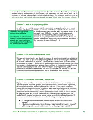 se resuelvan las diferencias con una pequeña variedad sobre inclusión. A medida que el trabajo
progrese con las dimensiones, los indicadores y las preguntas, a lo largo de los años, se irá
formando un enfoque más detallado y práctico de la inclusión. Sin embargo, sugerimos que, en
este momento, el grupo coordinador dedique algún tiempo a discutir cada elemento del enfoque.
Actividad 2. ¿Qué es el apoyo pedagógico?
En la Parte 1 se introdujo una concepción inclusiva del apoyo pedagógico como “todas
aquellas actividades que contribuyen a que el centro tenga capacidad de dar respuesta a
Comentario extraído de las
pruebas piloto del Índice:
“consideramos el Índice como la
base para un trabajo más amplio
respecto a la capacidad de las
escuelas para incluir estudiantes
con necesidades diversas”.
la diversidad de sus estudiantes”. Esta concepción amplia es un
concepto clave del Índice y el grupo coordinador debería
considerar la implicación que tiene esta perspectiva en el
modelo de apoyo organizado dentro de la escuela. Puede que
deseen volver a este punto cuando consideren los indicadores y
las preguntas de las actividades 5 y 6.
Actividad 3. Uso de las dimensiones del Índice
El grupo coordinador tendrá que discutir el resumen de las dimensiones presentadas en el
cuadro 2 y el modo en que éstas adquieren significado con las secciones y los indicadores
de las listas presentadas en la parte 3. Habrán de explorar también el modo en que las
dimensiones se solapan. Por ejemplo, los aspectos de evaluación se encuentran dentro de
la dimensión C. (prácticas) pero, a su vez, habrá políticas de evaluación en relación con la
escuela. Esto no se representa en la dimensión B para evitar repeticiones. Cada
dimensión se divide en dos secciones, y el grupo ha de reflexionar respecto de cómo los
encabezados de estas secciones pueden usarse para avanzar en la reflexión.
Actividad 4. Barreras del aprendizaje y al desarrollo
El grupo coordinador debe empezar compartiendo el conocimiento que tienen sobre la
escuela, teniendo en cuenta quiénes, entre los estudiantes y, también entre el personal,
experimentan barreras al aprendizaje y a la participación. A continuación, intentarán
intercambiar dichos conocimientos, pero desde la perspectiva de la cultura, las políticas y
las prácticas existentes en la escuela. Reconocemos que muchas de las barreras pueden
estar dentro de las comunidades y en las condiciones sociales, sobre las que el personal
de la escuela tiene poco control, por ello se debe poner el énfasis sobre aquello que
puede hacer la escuela para superar las barreras al aprendizaje y a la participación. El
grupo puede estructurar su discusión alrededor de las siguientes preguntas:
• ¿Quién experimenta barreras al aprendizaje y a la participación en nuestra
escuela?
• ¿Cuáles son las barreras al aprendizaje y a la participación en nuestra escuela?
• ¿Cómo se pueden reducir las barreras al aprendizaje y a la participación?
Índice de Inclusión / Desarrollando el aprendizaje y la participación en las escuelas 26
 