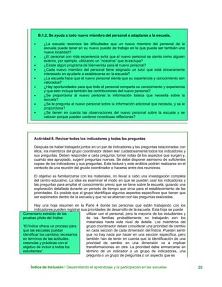 B.1.2. Se ayuda a todo nuevo miembro del personal a adaptarse a la escuela.
• ¿La escuela reconoce las dificultades que un nuevo miembro del personal de la
escuela puede tener en su nuevo puesto de trabajo en la que puede ser también una
nueva localidad?
• ¿El personal con más experiencia evita que el nuevo personal se sienta como alguien
externo, por ejemplo, utilizando un “nosotros” que le excluya?
• ¿Existe algún programa de bienvenida para el nuevo personal?
• ¿Cada nuevo miembro del personal tiene asignado un tutor que está sinceramente
interesado en ayudarle a establecerse en la escuela?
• ¿La escuela hace que el nuevo personal sienta que su experiencia y conocimiento son
valorados?
• ¿Hay oportunidades para que todo el personal comparta su conocimiento y experiencia
y que esto incluya también las contribuciones del nuevo personal?
• ¿Se proporciona al nuevo personal la información básica que necesita sobre la
escuela?
• ¿Se le pregunta al nuevo personal sobre la información adicional que necesita, y se le
proporciona?
• ¿Se tienen en cuenta las observaciones del nuevo personal sobre la escuela y se
valoran porque pueden contener novedosas reflexiones?
Actividad 8. Revisar todos los indicadores y todas las preguntas
Después de haber trabajado juntos en un par de indicadores y las preguntas relacionadas con
ellos, los miembros del grupo coordinador deben leer cuidadosamente todos los indicadores y
sus preguntas. Deben responder a cada pregunta, tomar notas de los aspectos que surgen y,
cuando sea apropiado, sugerir preguntas nuevas. Se debe disponer asimismo de suficientes
copias de los indicadores y sus preguntas. Esta lectura y este análisis podrán realizarse en el
contexto de una reunión del gruido coordinador o hacerse entre dos reuniones.
El objetivo es familiarizarse con los materiales, no llevar a cabo una investigación completa
del centro educativo. La idea es examinar el modo en que se pueden usar los indicadores y
las preguntas para ampliar el conocimiento previo que se tiene sobre la escuela, guiando una
exploración detallada durante un periodo de tiempo que sirva para el establecimiento de las
prioridades. Es posible que el grupo identifique algunos aspectos específicos que tienen que
ser explorados dentro de la escuela y que no se abarcan con las preguntas realizadas.
Hay una hoja resumen en la Parte 4 donde las personas que están trabajando con los
indicadores pueden registrar sus prioridades de desarrollo de la escuela. Esta hoja se puede
Comentario extraído de las
pruebas piloto del Índice:
“El Índice ofrece un proceso para
que las escuelas puedan
identificar los cambios necesarios
en términos de las actitudes,
creencias y prácticas con el
objetivo de incluir a todos los
estudiantes”.
utilizar con el personal, pero la mayoría de los estudiantes y
de las familias probablemente no trabajarán con los
materiales hasta este nivel de detalle. Los miembros del
grupo coordinador deben considerar una prioridad de cambio
en cada sección de cada dimensión del Índice. Pueden sentir
que no hay nada por hacer en una sección específica, pero
también han de tener en cuenta que la identificación de una
prioridad de cambio en una dimensión va a implicar
transformaciones en otra. La prioridad debe enmarcarse en
término de un indicador o un grupo de indicadores, una
pregunta o un grupo de preguntas o un aspecto que es
Índice de Inclusión / Desarrollando el aprendizaje y la participación en las escuelas 29
 