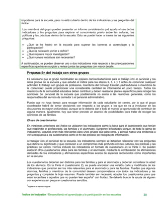 importante para la escuela, pero no está cubierto dentro de los indicadores y las preguntas del
Índice.
Los miembros del grupo pueden presentar un informe considerando qué aporta el uso de los
indicadores y las preguntas para explorar el conocimiento previo sobre las culturas, las
políticas y las prácticas dentro de la escuela. Esto se puede hacer a través de las siguientes
preguntas:
• ¿Qué se ha hecho en la escuela para superar las barreras al aprendizaje y la
participación?
• ¿Qué es necesario volver a definir?
• ¿Qué requiere mayor investigación?
• ¿Qué nuevas iniciativas son necesarias?
A continuación, se pueden observar uno o dos indicadores más respecto a las preocupaciones
específicas que hayan surgido y revisar juntos las preguntas con mayor detalle.
Preparación del trabajo con otros grupos
Índice de Inclusión / Desarrollando el aprendizaje y la participación en las escuelas 30
Es necesario que el grupo coordinador se prepare concienzudamente para el trabajo con el personal y los
otros grupos de la escuela y que estudio el Índice para las etapas 2, 3, 4 y 5 antes de comenzar cualquier
actividad. El trabajo con grupos de profesores, miembros del Consejo Escolar, padres/tutores o miembros de
la comunidad puede proporcionar una considerable cantidad de información en poco tiempo. Todos los
miembros de la comunidad educativa deben contribuir y deben realizarse planes específicos para recoger las
opiniones del personal de la escuela que posiblemente no asista a las reuniones generales, como los
responsables del servicio de comedor o el personal administrativo.
Puede que no haya tiempo para recoger información de cada estudiante del centro, por lo que el grupo
coordinador habrá de tomar decisiones con respecto a los grupos a los que se va a involucrar en las
discusiones en mayor profundidad, aunque se le debería dar a todo el mundo la oportunidad de contribuir de
alguna manera. Igualmente, hay que tener previsto un abanico de posibilidades para tratar de recoger las
opiniones de las familias.
El uso de cuestionarios
En versiones anteriores del Índice se utilizaron los indicadores como la base para el cuestionario que tenían
que responder el profesorado, las familias y el alumnado. Surgieron dificultades porque, de toda la gama de
indicadores, algunos eran más relevantes para unos grupos que para otros, y porque había una tendencia a
ver la respuesta a los cuestionarios como el fin del proceso de recogida de información.
Al trabajar con el personal de la escuela, los indicadores siempre se deberían relacionar con las preguntas
que define su significado y que conducen a un compromiso más profundo con las culturas, las políticas y las
prácticas del centro. Hemos incluido los indicadores en formato de cuestionario en la Parte 4. Se pueden
elaborar otros cuestionarios útiles para las familias y el alumnado, mediante la combinación de afirmaciones
derivadas de los indicadores y afirmaciones específicas acerca de aspectos reconocidos como importantes
en la escuela.
Los cuestionarios deberían ser distintos para las familias y para el alumnado y deberían considerar la edad
de los alumnos. En la Parte 4 (cuestionario 2), se puede encontrar una versión corta y modificada de los
indicadores que parecían ser los más relevantes para el alumnado y para las familias. Pueden que algunos
alumnos, familias y miembros de la comunidad deseen comprometerse con todos los indicadores y las
preguntas y completar la hoja resumen. Puede también ser necesario adaptar los cuestionarios para que
sean accesibles a aquellos que no pueden leer español7
con fluidez. Se debería buscar la ayuda de alguien
con experiencia en preparar cuestionarios sencillos.
7
Inglés en la versión original.
 