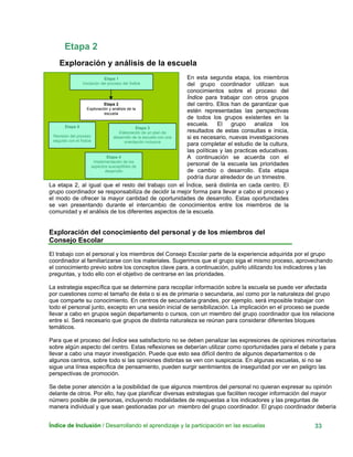 Etapa 2
Exploración y análisis de la escuela
Índice de Inclusión / Desarrollando el aprendizaje y la participación en las escuelas 33
En esta segunda etapa, los miembros
del grupo coordinador utilizan sus
conocimientos sobre el proceso del
Índice para trabajar con otros grupos
del centro. Ellos han de garantizar que
estén representadas las perspectivas
de todos los grupos existentes en la
escuela. El grupo analiza los
resultados de estas consultas e inicia,
si es necesario, nuevas investigaciones
para completar el estudio de la cultura,
las políticas y las practicas educativas.
A continuación se acuerda con el
personal de la escuela las prioridades
de cambio o desarrollo. Esta etapa
podría durar alrededor de un trimestre.
La etapa 2, al igual que el resto del trabajo con el Índice, será distinta en cada centro. El
grupo coordinador se responsabiliza de decidir la mejor forma para llevar a cabo el proceso y
el modo de ofrecer la mayor cantidad de oportunidades de desarrollo. Estas oportunidades
se van presentando durante el intercambio de conocimientos entre los miembros de la
comunidad y el análisis de los diferentes aspectos de la escuela.
Etapa 2
Exploración y análisis de la
escuela
Etapa 1
Iniciación del proceso del Índice
Etapa 5
Revisión del proceso
seguido con el Índice
Etapa 3
Elaboración de un plan de
desarrollo de la escuela con una
orientación inclusiva
Exploración del conocimiento del personal y de los miembros del
Consejo Escolar
Etapa 4
Implementación de los
aspectos susceptibles de
desarrollo
El trabajo con el personal y los miembros del Consejo Escolar parte de la experiencia adquirida por el grupo
coordinador al familiarizarse con los materiales. Sugerimos que el grupo siga el mismo proceso, aprovechando
el conocimiento previo sobre los conceptos clave para, a continuación, pulirlo utilizando los indicadores y las
preguntas, y todo ello con el objetivo de centrarse en las prioridades.
La estrategia específica que se determine para recopilar información sobre la escuela se puede ver afectada
por cuestiones como el tamaño de ésta o si es de primaria o secundaria, así como por la naturaleza del grupo
que comparte su conocimiento. En centros de secundaria grandes, por ejemplo, será imposible trabajar con
todo el personal junto, excepto en una sesión inicial de sensibilización. La implicación en el proceso se puede
llevar a cabo en grupos según departamento o cursos, con un miembro del grupo coordinador que los relacione
entre sí. Será necesario que grupos de distinta naturaleza se reúnan para considerar diferentes bloques
temáticos.
Para que el proceso del Índice sea satisfactorio no se deben penalizar las expresiones de opiniones minoritarias
sobre algún aspecto del centro. Estas reflexiones se deberían utilizar como oportunidades para el debate y para
llevar a cabo una mayor investigación. Puede que esto sea difícil dentro de algunos departamentos o de
algunos centros, sobre todo si las opiniones distintas se ven con suspicacia. En algunas escuelas, si no se
sigue una línea específica de pensamiento, pueden surgir sentimientos de inseguridad por ver en peligro las
perspectivas de promoción.
Se debe poner atención a la posibilidad de que algunos miembros del personal no quieran expresar su opinión
delante de otros. Por ello, hay que planificar diversas estrategias que faciliten recoger información del mayor
número posible de personas, incluyendo modalidades de respuestas a los indicadores y las preguntas de
manera individual y que sean gestionadas por un miembro del grupo coordinador. El grupo coordinador debería
 