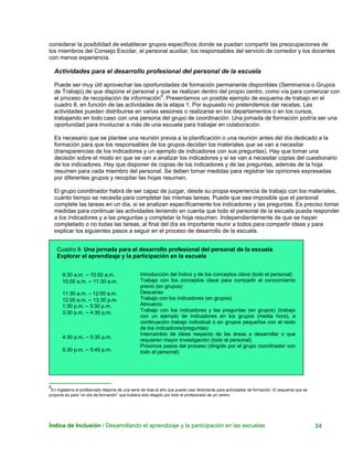considerar la posibilidad de establecer grupos específicos donde se puedan compartir las preocupaciones de
los miembros del Consejo Escolar, el personal auxiliar, los responsables del servicio de comedor y los docentes
con menos experiencia.
Actividades para el desarrollo profesional del personal de la escuela
Puede ser muy útil aprovechar las oportunidades de formación permanente disponibles (Seminarios o Grupos
de Trabajo) de que dispone el personal y que se realizan dentro del propio centro, como vía para comenzar con
el proceso de recopilación de información8
. Presentamos un posible ejemplo de esquema de trabajo en el
cuadro 8, en función de las actividades de la etapa 1. Por supuesto no pretendemos dar recetas. Las
actividades pueden distribuirse en varias sesiones o realizarse en los departamentos o en los cursos,
trabajando en todo caso con una persona del grupo de coordinación. Una jornada de formación podría ser una
oportunidad para involucrar a más de una escuela para trabajar en colaboración.
Es necesario que se plantee una reunión previa a la planificación o una reunión antes del día dedicado a la
formación para que los responsables de los grupos decidan los materiales que se van a necesitar
(transparencias de los indicadores y un ejemplo de indicadores con sus preguntas). Hay que tomar una
decisión sobre el modo en que se van a analizar los indicadores y si se van a necesitar copias del cuestionario
de los indicadores. Hay que disponer de copias de los indicadores y de las preguntas, además de la hoja
resumen para cada miembro del personal. Se deben tomar medidas para registrar las opiniones expresadas
por diferentes grupos y recopilar las hojas resumen.
El grupo coordinador habrá de ser capaz de juzgar, desde su propia experiencia de trabajo con los materiales,
cuánto tiempo se necesita para completar las mismas tareas. Puede que sea imposible que el personal
complete las tareas en un día, si se analizan específicamente los indicadores y las preguntas. Es preciso tomar
medidas para continuar las actividades teniendo en cuenta que todo el personal de la escuela pueda responder
a los indicadores y a las preguntas y completar la hoja resumen. Independientemente de que se hayan
completado o no todas las tareas, al final del día es importante reunir a todos para compartir ideas y para
explicar los siguientes pasos a seguir en el proceso de desarrollo de la escuela.
Cuadro 8. Una jornada para el desarrollo profesional del personal de la escuela
Explorar el aprendizaje y la participación en la escuela
9:30 a.m. – 10:00 a.m.
10.00 a.m. – 11:30 a.m.
11:30 a.m. – 12:00 a.m.
12.00 a.m. – 13.30 p.m.
1:30 p.m. – 3:30 p.m.
3:30 p.m. – 4:30 p.m.
4:30 p.m. – 5:30 p.m.
5:30 p.m. – 5:45 p.m.
Introducción del Índice y de los conceptos clave (todo el personal)
Trabajo con los conceptos clave para compartir el conocimiento
previo (en grupos)
Descanso
Trabajo con los indicadores (en grupos)
Almuerzo
Trabajo con los indicadores y las preguntas (en grupos) (trabajo
con un ejemplo de indicadores en los grupos (media hora), a
continuación trabajo individual o en grupos pequeños con el resto
de los indicadores/preguntas)
Intercambio de ideas respecto de las áreas a desarrollar o que
requieren mayor investigación (todo el personal)
Próximos pasos del proceso (dirigido por el grupo coordinador con
todo el personal)
8
En Inglaterra el profesorado dispone de una serie de días al año que puede usar libremente para actividades de formación. El esquema que se
propone es para “un día de formación” que hubiera sido elegido por todo el profesorado de un centro.
Índice de Inclusión / Desarrollando el aprendizaje y la participación en las escuelas 34
 