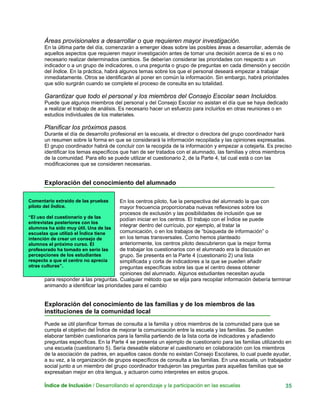 Áreas provisionales a desarrollar o que requieren mayor investigación.
En la última parte del día, comenzarán a emerger ideas sobre las posibles áreas a desarrollar, además de
aquellos aspectos que requieren mayor investigación antes de tomar una decisión acerca de si es o no
necesario realizar determinados cambios. Se deberían considerar las prioridades con respecto a un
indicador o a un grupo de indicadores, o una pregunta o grupo de preguntas en cada dimensión y sección
del Índice. En la práctica, habrá algunos temas sobre los que el personal deseará empezar a trabajar
inmediatamente. Otros se identificarán al poner en común la información. Sin embargo, habrá prioridades
que sólo surgirán cuando se complete el proceso de consulta en su totalidad.
Garantizar que todo el personal y los miembros del Consejo Escolar sean Incluidos.
Puede que algunos miembros del personal y del Consejo Escolar no asistan el día que se haya dedicado
a realizar el trabajo de análisis. Es necesario hacer un esfuerzo para incluirlos en otras reuniones o en
estudios individuales de los materiales.
Planificar los próximos pasos.
Durante el día de desarrollo profesional en la escuela, el director o directora del grupo coordinador hará
un resumen sobre la forma en que se considerará la información recopilada y las opiniones expresadas.
El grupo coordinador habrá de concluir con la recogida de la información y empezar a cotejarla. Es preciso
identificar los temas específicos que han de ser tratados con el alumnado, las familias y otros miembros
de la comunidad. Para ello se puede utilizar el cuestionario 2, de la Parte 4, tal cual está o con las
modificaciones que se consideren necesarias.
Exploración del conocimiento del alumnado
Comentario extraído de las pruebas
piloto del Índice.
“El uso del cuestionario y de las
entrevistas posteriores con los
alumnos ha sido muy útil. Una de las
escuelas que utilizó el Índice tiene
intención de crear un consejo de
alumnos el próximo curso. El
profesorado ha tomado en serio las
percepciones de los estudiantes
respecto a que el centro no aprecia
otras culturas”.
En los centros piloto, fue la perspectiva del alumnado la que con
mayor frecuencia proporcionaba nuevas reflexiones sobre los
procesos de exclusión y las posibilidades de inclusión que se
podían iniciar en los centros. El trabajo con el Índice se puede
integrar dentro del currículo, por ejemplo, al tratar la
comunicación, o en los trabajos de “búsqueda de información” o
en los temas transversales. Como hemos planteado
anteriormente, los centros piloto descubrieron que la mejor forma
de trabajar los cuestionarios con el alumnado era la discusión en
grupo. Se presenta en la Parte 4 (cuestionario 2) una lista
simplificada y corta de indicadores a la que se pueden añadir
preguntas específicas sobre las que el centro desea obtener
opiniones del alumnado. Algunos estudiantes necesitan ayuda
para responder a las preguntas. Cualquier método que se elija para recopilar información debería terminar
animando a identificar las prioridades para el cambio
Exploración del conocimiento de las familias y de los miembros de las
instituciones de la comunidad local
Puede se útil planificar formas de consulta a la familia y otros miembros de la comunidad para que se
cumpla el objetivo del Índice de mejorar la comunicación entre la escuela y las familias. Se pueden
elaborar también cuestionarios para la familia partiendo de la lista corta de indicadores y añadiendo
preguntas específicas. En la Parte 4 se presenta un ejemplo de cuestionario para las familias utilizando en
una escuela (cuestionario 5). Sería deseable elaborar el cuestionario en colaboración con los miembros
de la asociación de padres, en aquellos casos donde no existan Consejo Escolares, lo cual puede ayudar,
a su vez, a la organización de grupos específicos de consulta a las familias. En una escuela, un trabajador
social junto a un miembro del grupo coordinador tradujeron las preguntas para aquellas familias que se
expresaban mejor en otra lengua, y actuaron como interpretes en estos grupos.
Índice de Inclusión / Desarrollando el aprendizaje y la participación en las escuelas 35
 