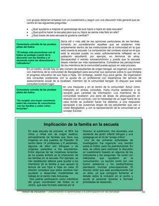 Los grupos deberían empezar con un cuestionario y seguir con una discusión más general que se
centre en las siguientes preguntas:
• ¿Qué ayudaría a mejorar el aprendizaje de su/s hijo/s o hija/s en esta escuela?
• ¿Qué podría hacer la escuela para que su hijo/a se sienta más feliz en ella?
• ¿Qué cosas de esta escuela le gustaría cambiar?
Comentario extraído de las pruebas
piloto del Índice.
“El trabajo más provechoso con el
Índice se produjo a partir de la
discusión con las familias y el
alumnado sobre las dimensiones e
indicadores”.
Sería útil ir más allá de las opiniones particulares de las familias,
tomando en consideración aquéllas que se sostienen más
ampliamente dentro de las instituciones de la comunidad en la que
está inserta la escuela. La composición del contexto social en el que
está la escuela puede no estar suficientemente reflejado en la
población estudiantil, por ejemplo, en términos de etnia,
discapacidad o estrato socioeconómico y puede que la escuela
desee intentar ser más representativa. Considerar las percepciones
de los miembros de la comunidad puede apoyar en este proceso.
En un centro, donde hay un alto número de estudiantes de origen bengalí, se organizó una reunión
con miembros de la comunidad de Bangladesh para escuchar sus opiniones sobre lo que limitaba
el progreso educativo de sus hijos e hijas. Sin embargo, asistió muy poca gente. Se organizaron
dos consultas posteriores con la ayuda de un profesional con experiencia del servicio de
asesoramiento social de la localidad, miembro de la comunidad bengalí. El dispuso que estas
consultas tuvieran lugar
Comentario extraído de las pruebas
piloto del Índice.
“Ha surgido una mayor conciencia
sobre las maneras de comunicarse
con las familias y sobre cómo
incluirlas”.
en una mezquita y en el centro de la comunidad. Actuó como
intérprete en ambas consultas. Hubo mucha asistencia y se
recopiló gran cantidad de información. Los miembros de la
comunidad revelaron una serie de áreas de preocupación en
relación con el currículo, con la necesidad de un lugar fuera de la
casa donde se pudieran hacer los deberes, a una respuesta
apropiada a las ausencias largas de los estudiantes que van a
visitar Bangladesh, y con la representación de la comunidad en el
consejo Escolar.
Índice de Inclusión / Desarrollando el aprendizaje y la participación en las escuelas 36
Implicación de la familia en la escuela
En esta escuela de primaria, el 96% los
niños y niñas son de origen asiático,
principalmente de familias que tiene sus
orígenes en dos pueblos de Pakistán. El
centro tiene 14 profesores y 8 asistentes,
algunos de ellos son bilingües y de
orígenes parecidos a los estudiantes.
Entre algunas de las iniciativas recientes,
se ha puesto énfasis en la implicación de
las familias en la escuela. Por ejemplo, se
han establecido talleres para ayudar a los
miembros de la familia a que apoyen la
lectura de sus hijos e hijas en casa. El
director considera que estos cambios han
ayudado a desarrollar modalidades de
trabajo en el centro más inclusivas.
Dos padres participaron como miembros
del grupo coordinador del Índice en el
centro, que esta formado además por el
Director, el subdirector, dos docentes, una
asistente del jardín infantil bilingüe y una
pedagoga en el rol de “amiga crítica”.
Una de las primeras actividades de
investigación fue organizar una reunión
sobre el Índice para los padres/tutores. En
ésta, se utilizó para estimular la discusión
un cuestionario basado en algunos de los
indicadores y las preguntas. Se contó con
intérpretes que ayudaron en la
comunicación. La reunión contó con una
buena asistencia y los padres/tutores
plantearon muchas preocupaciones. El
director sintió que este acontecimiento fue
un éxito, ya que consiguió fomentar el
debate sobre la inclusión en el centro y
ayudó al personal docente a formular
prioridades de desarrollo.
 