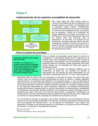 Etapa 4
Implementación de los aspectos susceptibles de desarrollo
Índice de Inclusión / Desarrollando el aprendizaje y la participación en las escuelas 43
Esta cuarta etapa del Índice implica poner en
marcha las prioridades del plan de desarrollo de la
escuela y apoyar los cambios. Las actividades para
el desarrollo pueden requerir investigaciones
continuas dentro del centro, por lo que se convierte
en una forma de investigación-acción. Los cambios
han de apoyarse a través de la motivación del
trabajo colaborador, una buena comunicación y el
fomento de un compromiso general para hacer que
los centros sean más inclusivos para el
profesorado y el alumnado. Los avances han de
observarse y evaluarse según los criterios del plan
de desarrollo, haciendo un informe de avance a la
mitad del período. Esta etapa continuará su curso
una vez que las prioridades formen parte del plan
de desarrollo de la escuela.
Etapa 1
Iniciación del proceso del Índice
Etapa 2
Exploración y análisis de la
escuela
Etapa 3
Elaboración de un plan de
desarrollo de la escuela con una
orientación inclusiva
Etapa 5
Revisión del
proceso seguido con
el Índice
Etapa 4
Implementación de los
aspectos susceptibles de
desarrollo
Poner en práctica las prioridades
Comentario extraído de las pruebas
piloto del Índice.
“El Índice ha mostrado ser un
proceso útil que ayuda al desarrollo
de la escuela. Nos ayuda a clarificar
nuestro pensamiento y nos ofrece
un proceso metodológico para
llevar a cabo un análisis exhaustivo
de nuestra situación actual”.
Poner en práctica las prioridades puede requerir un periodo de
investigación en profundidad dirigida hacia el desarrollo de la
inclusión. Esta mayor exploración puede ser guiada a través de
los indicadores y las preguntas. Un par de ejemplos, basados en
problemas reales en los centros, ilustran brevemente cómo éstos
pueden trabajar con los materiales del Índice para apoyar la
investigación-acción.
En un centro de secundaria, los docentes decidieron que la
coordinación de apoyo era una prioridad. Se expresó la
preocupación por las políticas de apoyo relacionadas con los
indicadores comprendidos entre B.2.1.a B.2.6. Había problemas
específicos sobre el modo en que se coordinaban los docentes de apoyo. No había ningún plan
conjunto entre los docentes de apoyo (profesorado de apoyo en general y aquellos dedicados
específicamente a la enseñanza del castellano9
como segunda lengua), ni con el profesorado de
apoyo que acudía al centro cada cierto tiempo para ayudar al alumnado con problemas de conducta.
Los docentes decidieron examinar en detalle la situación existente en la escuela, trabajando juntos
en las preguntas relacionadas con estos indicadores. Observaron sus prácticas recíprocamente
durante seis semanas y, seguidamente, se reunieron para discutir sus observaciones y posibilidades
de colaboración más estrecha. Decidieron hablar con el alumnado que habían observado, sobre su
experiencia de apoyo, para tener una visión del apoyo desde su perspectiva. Completaron sus
descubrimientos con una consulta general sobre las políticas de apoyo dentro del centro, dirigida por
un docente con más experiencia, encargado de cuestiones de innovación curricular.
En una escuela de primaria, el alumnado y las familias manifestaron que la intimidación entre los
alumnos era una preocupación específica en la escuela. El equipo de planificación escolar decidió
usar las preguntas del indicador B.2.9., “se ha reducido la intimidación“10
para realizar una
exploración en detalle de las actitudes respecto a la intimidación y las experiencias de intimidación.
Se centraron, en particular, en las siguientes preguntas.
9
Inglés en el texto original.
10
Se refiere a las conductas de maltrato y abuso de poder.
 