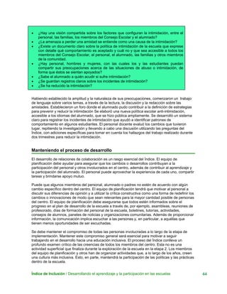 • ¿Hay una visión compartida sobre los factores que configuran la intimidación, entre el
personal, las familias, los miembros del Consejo Escolar y el alumnado?
• ¿La amenaza a perder una amistad se entiende como una causa de la intimidación?
• ¿Existe un documento claro sobre la política de intimidación de la escuela que exprese
con detalle qué comportamiento es aceptado y cuál no y que sea accesible a todos los
miembros del Consejo Escolar, el personal, el alumnado, las familias y otros miembros
de la comunidad.
• ¿Hay personal, hombres y mujeres, con las cuales los y las estudiantes puedan
compartir sus preocupaciones acerca de las situaciones de abuso o intimidación, de
forma que éstos se sientan apoyados?
• ¿Sabe el alumnado a quién acudir si sufre intimidación?
• ¿Se guardan registros claros sobre los incidentes de intimidación?
• ¿Se ha reducido la intimidación?
Habiendo establecido la amplitud y la naturaleza de sus preocupaciones, comenzaron un trabajo
de lenguaje sobre varios temas, a través de la lectura, la discusión y la redacción sobre las
amistades. Establecieron un foro donde el alumnado pudo contribuir a la definición de estrategias
para prevenir y reducir la intimidación Se elaboró una nueva política escolar anti-intimidación,
accesible a los idiomas del alumnado, que se hizo pública ampliamente. Se desarrolló un sistema
claro para registrar los incidentes de intimidación que ayudó a identificar patrones de
comportamiento en algunos estudiantes. El personal docente evaluó los cambios que tuvieron
lugar, repitiendo la investigación y llevando a cabo una discusión utilizando las preguntas del
Índice, con adiciones específicas para tomar en cuenta los hallazgos del trabajo realizado durante
dos trimestres para reducir la intimidación.
Manteniendo el proceso de desarrollo
El desarrollo de relaciones de colaboración es un rasgo esencial del Índice. El equipo de
planificación debe ayudar para asegurar que los cambios o desarrollos contribuyan a la
participación del personal y otros involucrados en el centro, además de contribuir al aprendizaje y
la participación del alumnado. El personal puede aprovechar la experiencia de cada uno, compartir
tareas y brindarse apoyo mutuo.
Puede que algunos miembros del personal, alumnado o padres no estén de acuerdo con algún
cambio específico dentro del centro. El equipo de planificación tendrá que motivar al personal a
discutir sus diferencias de opinión y a utilizar la crítica constructiva como una forma de redefinir los
cambios o innovaciones de modo que sean relevantes para la mayor cantidad posible de personas
del centro. El equipo de planificación debe asegurarse que todos estén informados sobre el
progreso en el plan de desarrollo de la escuela a través de, por ejemplo, asambleas, reuniones de
profesorado, días de formación del personal de la escuela, boletines, tutorías, actividades,
consejos de alumnos, paneles de noticias y organizaciones comunitarias. Además de proporcionar
información, la comunicación implica escuchar a las personas y, en particular, a aquéllas que
tienen menos oportunidades de ser escuchadas.
Se debe mantener el compromiso de todas las personas involucradas a lo largo de la etapa de
implementación. Mantener este compromiso general será esencial para motivar a seguir
trabajando en el desarrollo hacia una educación inclusiva. El proceso del Índice conlleva un
profundo examen crítico de las creencias de todos los miembros del centro. Esta no es una
actividad superficial que finaliza durante la exploración de la escuela en la etapa 2. Los miembros
del equipo de planificación y otros han de organizar actividades que, a lo largo de los años, creen
una cultura más inclusiva. Esto, en parte, mantendrá la participación de las políticas y las prácticas
dentro de la escuela.
Índice de Inclusión / Desarrollando el aprendizaje y la participación en las escuelas 44
 