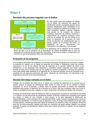 Etapa 5
Revisión del proceso seguido con el Índice
Índice de Inclusión / Desarrollando el aprendizaje y la participación en las escuelas 46
En esta quinta etapa del progreso de trabajo
con el Índice, los miembros del equipo de
planificación revisan el progreso general de los
cambios identificados como prioridades en la
etapa 2 y puestos en práctica en la etapa 4. Se
debe considerar también cualquier progreso
más amplio en la creación de culturas
inclusivas, desarrollo de políticas inclusivas y
mejoramiento de prácticas inclusivas como
parte de la revisión del uso del Índice en el
apoyo al desarrollo de la escuela. En este
punto, se discuten las modificaciones que es
preciso realizar en el proceso del Índice. La
adaptación de las dimensiones, los
indicadores y las preguntas, a una escuela
en concreto, desempeña un papel central en la exploración de la magnitud de los cambios
dentro de ella y en el comienzo de la formulación de nuevas prioridades para el plan de
desarrollo de la escuela del año siguiente. Esta etapa, al igual que la etapa 4, comenzará en el
momento en que las prioridades hayan sido identificadas.
Etapa 2
Exploración y análisis de la
escuela
Etapa 1
Iniciación del proceso del Índice
Etapa 3
Elaboración de un plan de
desarrollo de la escuela con una
orientación inclusiva
Etapa 5
Revisión del proceso
seguido con el Índice
Etapa 4
Implementación de los
aspectos susceptibles de
desarrollo
Evaluación de los progresos
Con el objetivo de evaluar los progresos, los miembros del equipo de planificación se reúnen y revisan
la evidencia en relación con el trabajo de desarrollo de la etapa 4. Reflexionan sobre los cambios
necesarios a la luz de los criterios del plan de desarrollo de la escuela. Habrán de volver a los
indicadores y a las preguntas más relevantes y considerar nuevas preguntas que hayan surgido
durante el curso de los cambios que se han puesto en marcha. Empezarán a formarse una idea de
cómo este trabajo debe realizarse en el siguiente año. El desarrollo también ha de ser evaluado como
resultado de una segunda exploración del centro, utilizando las dimensiones, los indicadores y las
preguntas al comienzo de la nueva planificación.
Revisión del trabajo realizado con el Índice
Trabajar con el proceso del Índice es en sí mismo una prioridad de desarrollo de la escuela que es
preciso evaluar. El equipo de planificación debe revisar el modo en que se ha utilizado el Índice,
incluyendo su rol en el proceso, y decidir cómo se pueden aprovechar al máximo los materiales
existentes para apoyar el desarrollo de la escuela en el futuro. Hay que considerar hasta que punto el
Índice ha ayudado a la escuela a adoptar un mayor compromiso con formas de trabajo más inclusivas.
El equipo de planificación habrá de reflexionar sobre la composición del grupo de coordinación del Índice
y su relación con las estructuras de planificación escolar. Evaluará si estaba bien preparado para realizar
sus tareas; el modo en que consultó a otros grupos; si ha sido adecuada la distribución de
responsabilidades a otros miembros de la escuela para llevar a cabo mayores investigaciones y poner en
práctica las prioridades, y el modo en que se apoyaron a esto. El amigo crítico debería ser de gran valor
en este proceso, siempre que haya sido capaz de mantener una distancia crítica. No obstante, el éxito de
este tipo de auto-evaluación requiere que todos los miembros del grupo deseen desafiar sus propias
prácticas. El equipo de planificación debería hacer esta revisión del Índice en relación con las preguntas
del cuadro 11.
 