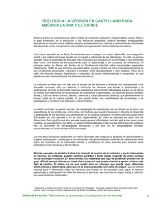 Índice de Inclusión / Desarrollando el aprendizaje y la participación en las escuelas 5
PRÓLOGO A LA VERSIÓN EN CASTELLANO PARA
AMÉRICA LATINA Y EL CARIBE
América Latina se caracteriza por altos niveles de iniquidad, exclusión y fragmentación social. Pese a
la gran expansión de la educación y los esfuerzos realizados, todavía persisten desigualdades
educativas en función de los distintos estratos socioeconómicos, culturas y características individuales
del alumnado, como consecuencia del modelo homogeneizador de los sistemas educativos.
Una mayor equidad es un factor fundamental para conseguir un mayor desarrollo, una integración
social y una cultura de la paz basada en el respeto y valoración de las diferencias. Por ello, es preciso
avanzar hacia el desarrollo de escuelas más inclusivas que eduquen en la diversidad y que entiendan
ésta como una fuente de enriquecimiento para el aprendizaje y los procesos de enseñanza. El
principio rector de Marco de Acción de la Conferencia Mundial sobre necesidades especiales
(Salamanca, 1994) es que todas las escuelas deben acoger a todos los niños independientemente de
sus condiciones personales, culturales o sociales; niños discapacitados y bien dotados, niños de la
calle, de minorías étnicas, lingüísticas o culturales, de zonas desfavorecidas o marginales, lo cual
plantea un reto importante para los sistemas educativos.
La inclusión no tiene que ver sólo con el acceso de los alumnos y alumnas con discapacidad a las
escuelas comunes, sino con eliminar o minimizar las barreras que limitan el aprendizaje y la
participación de todo el alumnado. Muchos estudiantes experimentan dificultades porque no se tienen
en cuenta sus diferencias en los procesos de enseñanza y aprendizaje. Los diversos grupos sociales,
etnias y culturas tienen normas, valores, creencias y comportamientos distintos, que generalmente no
forman parte de la cultura escolar, lo que puede limitar sus posibilidades de aprendizaje y de
participación, o conducir a la exclusión y discriminación.
La oferta curricular, la gestión escolar, las estrategias de aprendizaje que se utilizan en el aula y las
expectativas de los profesores, entre otros, son factores que pueden favorecer o dificultar el desarrollo
y aprendizaje de los alumnos y su participación en el proceso educativo. El mismo alumno puede tener
dificultades en una escuela y no en otra, dependiendo de cómo se aborden en cada una las
diferencias. Esto significa que si la escuela puede generar dificultades, también está en su mano poder
evitarlas. La escuela tiene, por tanto, un papel fundamental para evitar que las diferencias de cualquier
tipo se conviertan en desigualdades educativas y por esa vía en desigualdades sociales,
produciéndose un círculo vicioso difícil de romper.
Las escuelas inclusivas representan un marco favorable para asegurar la igualdad de oportunidades y
la plena participación, contribuyen a una educación más personalizada, fomentan la colaboración entre
todos los miembros de la comunidad escolar y constituyen un paso esencial para avanzar hacia
sociedades más inclusivas y democráticas.
Muchas escuelas de América Latina han iniciado el camino de la inclusión o están interesadas
en hacerlo, sin embargo, pueden sentirse perdidas o tener dudas respecto de cómo avanzar
hacia una mayor inclusión. En este sentido, los materiales que aquí se presentan pueden ser de
gran utilidad porque ofrecen un mapa claro y preciso que puede orientar y ayudar a hacer más
fácil el camino. El Índice no es una receta sino un proceso que puede tener diferentes
bifurcaciones y desarrollos, pero que en lo esencial plantea una serie de etapas
1
que es preciso
recorrer para ir eliminando todas las barreras que existen en las escuelas para lograr el máximo
aprendizaje y participación de todos los alumnos y alumnas, sea cual sea su origen social y cultural y
sus características individuales.
1
Exploración y análisis del centro a través de un conjunto de indicadores y preguntas, establecimiento de las prioridades para
avanzar hacia una mayor inclusión, implementación de dichas prioridades y revisión del proceso seguido.
 