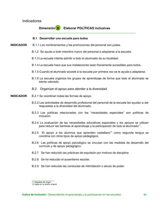 Indicadores
Dimensión B Elaborar POLÍTICAS inclusivas
____________________________________________________________
B.1 Desarrollar una escuela para todos
INDICADOR B.1.1 Los nombramientos y las promociones del personal son justas.
B.1.2 Se ayuda a todo miembro nuevo del personal a adaptarse a la escuela.
B.1.3 La escuela intenta admitir a todo el alumnado de su localidad.
B.1.4 La escuela hace que sus instalaciones sean físicamente accesibles para todos.
B.1.5 Cuando el alumnado accede a la escuela por primera vez se le ayuda a adaptarse.
B.1.6 La escuela organiza los grupos de aprendizaje de forma que todo el alumnado se
sienta valorado.
B.2 Organizar el apoyo para atender a la diversidad.
INDICADOR B.2.1 Se coordinan todas las formas de apoyo.
B.2.2 Las actividades de desarrollo profesional del personal de la escuela les ayudan a dar
respuestas a la diversidad del alumnado.
B.2.3 Las políticas relacionadas con las “necesidades especiales” son políticas de
inclusión.
B.2.4 La evaluación de las necesidades educativas especiales y los apoyos se utilizan
para reducir las barreras al aprendizaje y la participación de todo el alumnado11
.
B.2.5 El apoyo a los alumnos que aprenden castellano12
como segunda lengua se
coordina con otros tipos de apoyo pedagógico.
B.2.6 Las políticas de apoyo psicológico se vinculan con las medidas de desarrollo del
currículo y de apoyo pedagógico.
B.2.7 Se han reducido las prácticas de expulsión por motivos de disciplina.
B.2.8 Se ha reducido el ausentismo escolar.
B.2.9 Se han reducido las conductas de intimidación o abuso de poder.
______________
11 Adaptada del origen.
12 Inglés en la versión original.
Índice de Inclusión / Desarrollando el aprendizaje y la participación en las escuelas 51
 