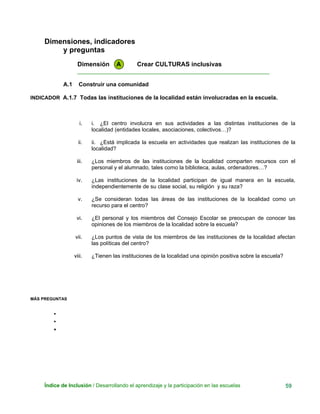 Dimensiones, indicadores
y preguntas
Dimensión A Crear CULTURAS inclusivas
____________________________________________________________
A.1 Construir una comunidad
INDICADOR A.1.7 Todas las instituciones de la localidad están involucradas en la escuela.
i. i. ¿El centro involucra en sus actividades a las distintas instituciones de la
localidad (entidades locales, asociaciones, colectivos…)?
ii. ii. ¿Está implicada la escuela en actividades que realizan las instituciones de la
localidad?
iii. ¿Los miembros de las instituciones de la localidad comparten recursos con el
personal y el alumnado, tales como la biblioteca, aulas, ordenadores…?
iv. ¿Las instituciones de la localidad participan de igual manera en la escuela,
independientemente de su clase social, su religión y su raza?
v. ¿Se consideran todas las áreas de las instituciones de la localidad como un
recurso para el centro?
vi. ¿El personal y los miembros del Consejo Escolar se preocupan de conocer las
opiniones de los miembros de la localidad sobre la escuela?
vii. ¿Los puntos de vista de los miembros de las instituciones de la localidad afectan
las políticas del centro?
viii. ¿Tienen las instituciones de la localidad una opinión positiva sobre la escuela?
MÁS PREGUNTAS
•
•
•
Índice de Inclusión / Desarrollando el aprendizaje y la participación en las escuelas 59
 