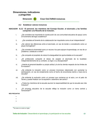 Dimensiones, indicadores
y preguntas
Dimensión A Crear CULTURAS inclusivas
____________________________________________________________
A.2 Establecer valores inclusivos
INDICADOR A.2.2 El personal, los miembros del Consejo Escolar, el alumnado y las familias
comparten una filosofía de la inclusión.
i. ¿Se considera tan importante la construcción de una comunidad educativa de apoyo como
el incremento del logro académico?
ii. ¿Se considera el fomento de la colaboración tan importante como el ser independiente?
iii. ¿Se valoran las diferencias entre el alumnado, en vez de tender a considerarlo como un
grupo homogéneo?
iii. ¿Se considera la diversidad como un recurso rico para apoyar el aprendizaje, en vez de un
problema u obstáculo a evitar?
iv. ¿Se comparte el propósito de reducir la desigualdad de oportunidades en la escuela?
v. ¿El profesorado comparte el deseo de aceptar al alumnado de la localidad,
independientemente de su contexto, su logro o su discapacidad?
vi. ¿Intenta el personal desafiar su propia actitud y la de los demás respecto de los límites de
la inclusión?
vii. ¿Se entiende la inclusión como un proceso inconcluso relacionado con aumentar la
participación, en vez de simplemente como el hecho de encontrarse dentro o fuera de la
escuela?
viii. ¿Se entiende la exclusión como un proceso que comienza en el aula y en el patio de
recreo y puede finalizar con la expulsión o abandono del centro?
ix. ¿Todos los miembros de la escuela asumen la responsabilidad de que la escuela sea más
inclusiva?
x. ¿El proyecto educativo de la escuela refleja la inclusión como un tema central y
transversal?20
MÁS PREGUNTAS
•
•
•
20
No existe en la versión en inglés.
Índice de Inclusión / Desarrollando el aprendizaje y la participación en las escuelas 61
 