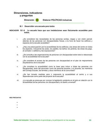 Dimensiones, indicadores
y preguntas
Dimensión B Elaborar POLÍTICAS inclusivas
____________________________________________________________
B.1 Desarrollar una escuela para todos
INDICADOR B.1.4 La escuela hace que sus instalaciones sean físicamente accesibles para
todos.
i. ¿Se consideran las necesidades de las personas sordas, ciegas y con visión parcial,
además de las personas con discapacidades físicas, a la hora de hacer los edificios y
espacios de la escuela accesibles?
ii. ¿Hay una preocupación por la accesibilidad de los edificios y las áreas del centro en todos
los aspectos, incluyendo las aulas, los pasillos, los baños, los jardines, las áreas de juego,
el comedor o cafetería y las exposiciones?
iii. ¿Se consulta a las organizaciones de personas con discapacidad sobre todo lo relacionado
con la accesibilidad de la escuela?
iv. ¿Se considera el acceso de las personas con discapacidad en el plan de mejoramiento
arquitectónico de la escuela?
v. ¿Se considera la accesibilidad como la base para incluir a todas las personas con
discapacidad, tanto del alumnado como de personal docente y no docente, los miembros
del Consejo Escolar, las familias y otros miembros de la comunidad?
vi. ¿Se han tomado medidas para ir mejorando la accesibilidad al centro y a sus
dependencias como parte del proyecto de la escuela?
vii. ¿La escuela se preocupa por conocer la legislación existente en el país en relación con la
accesibilidad de las personas con discapacidad y el diseño universal?
MÁS PREGUNTAS
•
•
•
Índice de Inclusión / Desarrollando el aprendizaje y la participación en las escuelas 69
 