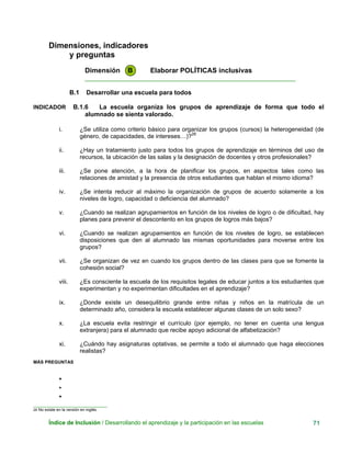 Dimensiones, indicadores
y preguntas
Dimensión B Elaborar POLÍTICAS inclusivas
____________________________________________________________
B.1 Desarrollar una escuela para todos
INDICADOR B.1.6 La escuela organiza los grupos de aprendizaje de forma que todo el
alumnado se sienta valorado.
i. ¿Se utiliza como criterio básico para organizar los grupos (cursos) la heterogeneidad (de
género, de capacidades, de intereses…)?28
ii. ¿Hay un tratamiento justo para todos los grupos de aprendizaje en términos del uso de
recursos, la ubicación de las salas y la designación de docentes y otros profesionales?
iii. ¿Se pone atención, a la hora de planificar los grupos, en aspectos tales como las
relaciones de amistad y la presencia de otros estudiantes que hablan el mismo idioma?
iv. ¿Se intenta reducir al máximo la organización de grupos de acuerdo solamente a los
niveles de logro, capacidad o deficiencia del alumnado?
v. ¿Cuando se realizan agrupamientos en función de los niveles de logro o de dificultad, hay
planes para prevenir el descontento en los grupos de logros más bajos?
vi. ¿Cuando se realizan agrupamientos en función de los niveles de logro, se establecen
disposiciones que den al alumnado las mismas oportunidades para moverse entre los
grupos?
vii. ¿Se organizan de vez en cuando los grupos dentro de las clases para que se fomente la
cohesión social?
viii. ¿Es consciente la escuela de los requisitos legales de educar juntos a los estudiantes que
experimentan y no experimentan dificultades en el aprendizaje?
ix. ¿Donde existe un desequilibrio grande entre niñas y niños en la matrícula de un
determinado año, considera la escuela establecer algunas clases de un solo sexo?
x. ¿La escuela evita restringir el currículo (por ejemplo, no tener en cuenta una lengua
extranjera) para el alumnado que recibe apoyo adicional de alfabetización?
xi. ¿Cuándo hay asignaturas optativas, se permite a todo el alumnado que haga elecciones
realistas?
MÁS PREGUNTAS
•
•
•
__ ___________________________
28 No existe en la versión en inglés.
Índice de Inclusión / Desarrollando el aprendizaje y la participación en las escuelas 71
 