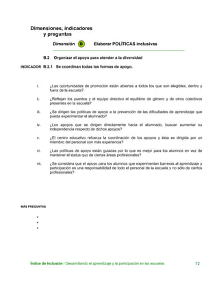 Dimensiones, indicadores
y preguntas
Dimensión B Elaborar POLÍTICAS inclusivas
____________________________________________________________
B.2 Organizar el apoyo para atender a la diversidad
INDICADOR B.2.1 Se coordinan todas las formas de apoyo.
i. ¿Las oportunidades de promoción están abiertas a todos los que son elegibles, dentro y
fuera de la escuela?
ii. ¿Reflejan los puestos y el equipo directivo el equilibrio de género y de otros colectivos
presentes en la escuela?
iii. ¿Se dirigen las políticas de apoyo a la prevención de las dificultades de aprendizaje que
pueda experimentar el alumnado?
iv. ¿Los apoyos que se dirigen directamente hacia el alumnado, buscan aumentar su
independencia respecto de dichos apoyos?
v. ¿El centro educativo refuerza la coordinación de los apoyos y ésta es dirigida por un
miembro del personal con más experiencia?
vi. ¿Las políticas de apoyo están guiadas por lo que es mejor para los alumnos en vez de
mantener el status quo de ciertas áreas profesionales?
vii. ¿Se considera que el apoyo para los alumnos que experimentan barreras al aprendizaje y
participación es una responsabilidad de todo el personal de la escuela y no sólo de ciertos
profesionales?
MÁS PREGUNTAS
•
•
•
Índice de Inclusión / Desarrollando el aprendizaje y la participación en las escuelas 72
 