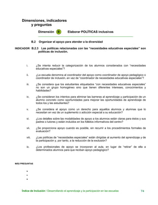 Dimensiones, indicadores
y preguntas
Dimensión B Elaborar POLÍTICAS inclusivas
____________________________________________________________
B.2 Organizar el apoyo para atender a la diversidad
INDICADOR B.2.3 Las políticas relacionadas con las “necesidades educativas especiales” son
políticas de inclusión.
i. ¿Se intenta reducir la categorización de los alumnos considerados con “necesidades
educativas especiales”?
ii. ¿La escuela denomina al coordinador del apoyo como coordinador de apoyo pedagógico o
coordinador de inclusión, en vez de “coordinador de necesidades educativas especiales”?
iii. ¿Se considera que los estudiantes etiquetados “con necesidades educativas especiales”
no son un grupo homogéneo sino que tienen diferentes intereses, conocimientos y
habilidades?
iv. ¿Se consideran los intentos para eliminar las barreras al aprendizaje y participación de un
alumno concreto como oportunidades para mejorar las oportunidades de aprendizaje de
todos los y las estudiantes?
v. ¿Se considera el apoyo como un derecho para aquellos alumnos y alumnas que lo
necesitan en vez de un suplemento o adicción especial a su educación?
vi. ¿Los detalles sobre las modalidades de apoyo a los alumnos están claras para éstos y sus
padres o tutores y están incluidos en los folletos informativos del centro?
vii. ¿Se proporciona apoyo cuando es posible, sin recurrir a los procedimientos formales de
evaluación?
viii. ¿Las políticas de “necesidades especiales” están dirigidas al aumento del aprendizaje y de
la participación y, por tanto, a la reducción de la exclusión?
ix. ¿Los profesionales de apoyo se incorporan al aula, en lugar de “retirar” de ella a
determinados alumnos para que reciban apoyo pedagógico?
MÁS PREGUNTAS
•
•
•
Índice de Inclusión / Desarrollando el aprendizaje y la participación en las escuelas 74
 