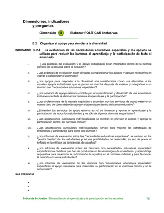 Dimensiones, indicadores
y preguntas
Dimensión B Elaborar POLÍTICAS inclusivas
____________________________________________________________
B.2 Organizar el apoyo para atender a la diversidad
INDICADOR B.2.4 La evaluación de las necesidades educativas especiales y los apoyos se
utilizan para reducir las barreras al aprendizaje y la participación de todo el
alumnado.
i. ¿Las prácticas de evaluación y el apoyo pedagógico están integrados dentro de la política
general de la escuela sobre la inclusión?
ii. ¿Las prácticas de evaluación están dirigidas a proporcionar las ayudas y apoyos necesarios en
vez de a categorizar al alumnado?
iii. ¿Los apoyos para responder a la diversidad son considerados como una alternativa a los
usuales apoyos individuales que se ponen en marcha después de evaluar y categorizar a un
alumno con “necesidades educativas especiales”?
iv. ¿Los servicios de apoyo externos contribuyen a la planificación y desarrollo de una enseñanza
inclusiva orientada a eliminar las barreras al aprendizaje y la participación?
v. ¿Los profesionales de la escuela explicitan y acuerdan con los servicios de apoyo externo un
marco claro de cómo deberían apoyar el aprendizaje dentro del centro educativo?
vi. ¿Entienden los servicios de apoyo externo su rol de fomentar y apoyar el aprendizaje y la
participación de todos los estudiantes y no sólo de algunos alumnos en particular?
vii. ¿Las adaptaciones curriculares individualizadas se centran en proveer el acceso y apoyar la
participación dentro del currículo común?
viii. ¿Las adaptaciones curriculares individualizadas, sirven para mejorar las estrategias de
enseñanza y aprendizaje para todos los alumnos?
ix. ¿Los informes de evaluación sobre las “necesidades educativas especiales” se centran en los
“puntos fuertes” de los estudiantes y en sus posibilidades de desarrollo, en vez de poner el
énfasis en identificar las deficiencias de aquellos?
x. ¿Los informes de evaluación sobre los “alumnos con necesidades educativas especiales”
especifican los cambios que han de producirse en las estrategias de enseñanza y aprendizaje
requeridas para maximizar la participación de aquellos en el currículo ordinario y para favorecer
la relación con otros estudiantes?
xi. ¿Los informes de evaluación de los alumnos con “necesidades educativas especiales”
especifican el apoyo necesario para maximizar su participación en el currículo común y en la
comunidad?
MÁS PREGUNTAS
•
•
•
Índice de Inclusión / Desarrollando el aprendizaje y la participación en las escuelas 75
 