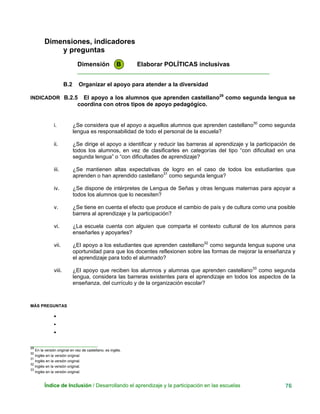 Dimensiones, indicadores
y preguntas
Dimensión B Elaborar POLÍTICAS inclusivas
____________________________________________________________
B.2 Organizar el apoyo para atender a la diversidad
INDICADOR B.2.5 El apoyo a los alumnos que aprenden castellano29
como segunda lengua se
coordina con otros tipos de apoyo pedagógico.
i. ¿Se considera que el apoyo a aquellos alumnos que aprenden castellano30
como segunda
lengua es responsabilidad de todo el personal de la escuela?
ii. ¿Se dirige el apoyo a identificar y reducir las barreras al aprendizaje y la participación de
todos los alumnos, en vez de clasificarles en categorías del tipo “con dificultad en una
segunda lengua” o “con dificultades de aprendizaje?
iii. ¿Se mantienen altas expectativas de logro en el caso de todos los estudiantes que
aprenden o han aprendido castellano31
como segunda lengua?
iv. ¿Se dispone de intérpretes de Lengua de Señas y otras lenguas maternas para apoyar a
todos los alumnos que lo necesiten?
v. ¿Se tiene en cuenta el efecto que produce el cambio de país y de cultura como una posible
barrera al aprendizaje y la participación?
vi. ¿La escuela cuenta con alguien que comparta el contexto cultural de los alumnos para
enseñarles y apoyarles?
vii. ¿El apoyo a los estudiantes que aprenden castellano32
como segunda lengua supone una
oportunidad para que los docentes reflexionen sobre las formas de mejorar la enseñanza y
el aprendizaje para todo el alumnado?
viii. ¿El apoyo que reciben los alumnos y alumnas que aprenden castellano33
como segunda
lengua, considera las barreras existentes para el aprendizaje en todos los aspectos de la
enseñanza, del currículo y de la organización escolar?
MÁS PREGUNTAS
•
•
•
__
29
En la versión original en vez de castellano, es inglés.
___________________________
30
Inglés en la versión original.
31
nglés en la versión original.I
32
Inglés en la versión original.
33
Inglés en la versión original.
Índice de Inclusión / Desarrollando el aprendizaje y la participación en las escuelas 76
 