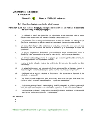 Dimensiones, indicadores
y preguntas
Dimensión B Elaborar POLÍTICAS inclusivas
____________________________________________________________
B.2 Organizar el apoyo para atender a la diversidad
INDICADOR B.2.6 Las políticas de apoyo psicológico se vinculan con las medidas de desarrollo
del currículo y de apoyo pedagógico.
i. ¿Se considera la mejora del aprendizaje y la participación de los estudiantes como el primer
objetivo de los profesionales que prestan orientación y apoyo psicológico?
ii. ¿Los problemas conductuales y emocionales de los alumnos son tratados con estrategias que
mejoran las experiencias en el aula y el área del juego y en la interacción con los demás?
iii. ¿Se aprovechan el apoyo a los problemas de conducta y emocionales como un medio para
reflexionar sobre las maneras de mejorar la enseñanza y el aprendizaje de todos los
estudiantes?
iv. ¿El apoyo a los problemas de conducta y emocionales se dirigen a minimizar las barras al
aprendizaje y a la participación en las políticas. Las culturas y las practicas de la escuela?
v. ¿Se forma al profesorado y personal de apoyo para que puedan responder al descontento, los
conflictos y conductas disruptivas de los alumnos?
vi. ¿Intenta el centro educativo mejorar los sentimientos de valoración de aquellos con baja
autoestima?
vii. ¿Se utiliza la información que proporciona la familia sobre sus hijos e hijas para resolver el
descontento y los problemas de disciplina que los alumnos y alumnas puedan generar?
viii. ¿Contribuye todo el alumno a superar el descontento y los problemas de disciplina de los
estudiantes en la escuela?
ix. ¿Los apoyos que se proporcionan a los alumnos en “situaciones de tutela o de protección”
motivan a estos a conseguir logros educativos y a continuar sus estudios?
x. ¿El apoyo que se proporciona a los alumnos en situación de tutela o de protección se orienta
hacia la creación de vínculos entre la escuela y los educadores de las residencias u hogares?
xi. ¿Las políticas de apoyo emocional y psicológicas están orientadas al bienestar de los alumnos
y alumnas con problemas emocionales y conductuales?
MÁS PREGUNTAS
•
•
•
Índice de Inclusión / Desarrollando el aprendizaje y la participación en las escuelas 77
 