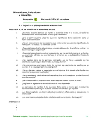Dimensiones, indicadores
y preguntas
Dimensión B Elaborar POLÍTICAS inclusivas
____________________________________________________________
B.2 Organizar el apoyo para atender a la diversidad
INDICADOR B.2.8 Se ha reducido el absentismo escolar
i. ¿Se analiza todas las barreras que impiden la asistencia dentro de la escuela, así como las
relaciones con las actividades de los alumnos y de sus familias?
ii. ¿Evita el centro educativo utilizar las ausencias injustificadas de los estudiantes como un
motivo para la expulsión?
iii. ¿Hay un reconocimiento de las relaciones que existen entre las ausencias injustificadas, la
intimidación o el maltrato y el aislamiento social?
iv. ¿Responde la escuela a las situaciones de embarazo adolescentes de una forma positiva y no
discriminatoria para las jóvenes?
v. ¿Responde la escuela activamente a los estudiantes que han sufrido la muerte de un familiar,
una enfermedad crónica o una ausencia larga de tal manera que su participación en la escuela
sea más fácil?
vi. ¿Hay registros claros de los permisos prolongados que se hayan negociado con las
autoridades educativas para determinados alumnos y alumnas?
vii. ¿Hay orientaciones para integrar dentro del currículo las experiencias de aquellos que se
ausentan de la escuela por periodos prolongados?
viii. ¿Hay un plan para mejorar la cooperación entre el personal de la escuela y las familias con
respecto a las ausencias injustificadas?
ix. ¿Hay una estrategia coordinada entre la escuela y otros servicios externos en relación con el
ausentismo escolar?
x. ¿Hay un sistema eficaz para registrar las ausencias y descubrir los motivos de éstas?
xi. ¿Se guarda un registro de las ausencias diarias en cada asignatura?
xii. ¿se aprovechan los registros de las ausencias diarias como un recurso para investigar las
relaciones entre el profesor y los alumnos, así como con la materia que imparte?
xiii. ¿Los datos recopilados por el centro educativo muestran un reflejo exacto de las ausencias no
autorizadas?
xiv. ¿Las ausencias no autorizadas de los estudiantes están aumentando o disminuyendo?
MÁS PREGUNTAS
•
•
•
Índice de Inclusión / Desarrollando el aprendizaje y la participación en las escuelas 79
 