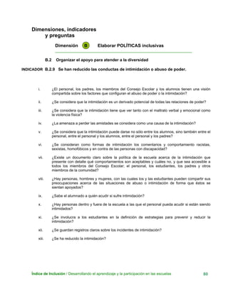 Dimensiones, indicadores
y preguntas
Dimensión B Elaborar POLÍTICAS inclusivas
____________________________________________________________
B.2 Organizar el apoyo para atender a la diversidad
INDICADOR B.2.9 Se han reducido las conductas de intimidación o abuso de poder.
i. ¿El personal, los padres, los miembros del Consejo Escolar y los alumnos tienen una visión
compartida sobre los factores que configuran el abuso de poder o la intimidación?
ii. ¿Se considera que la intimidación es un derivado potencial de todas las relaciones de poder?
iii. ¿Se considera que la intimidación tiene que ver tanto con el maltrato verbal y emocional como
la violencia física?
iv. ¿La amenaza a perder las amistades se considera como una causa de la intimidación?
v. ¿Se considera que la intimidación puede darse no sólo entre los alumnos, sino también entre el
personal, entre el personal y los alumnos, entre el personal y los padres?
vi. ¿Se consideran como formas de intimidación los comentarios y comportamiento racistas,
sexistas, homofóbicos y en contra de las personas con discapacidad?
vii. ¿Existe un documento claro sobre la política de la escuela acerca de la intimidación que
presente con detalle qué comportamientos son aceptables y cuáles no, y que sea accesible a
todos los miembros del Consejo Escolar; el personal, los estudiantes, los padres y otros
miembros de la comunidad?
viii. ¿Hay personas, hombres y mujeres, con las cuales los y las estudiantes pueden compartir sus
preocupaciones acerca de las situaciones de abuso o intimidación de forma que éstos se
sientan apoyados?
ix. ¿Sabe el alumnado a quién acudir si sufre intimidación?
x. ¿Hay personas dentro y fuera de la escuela a las que el personal pueda acudir si están siendo
intimidados?
xi. ¿Se involucra a los estudiantes en la definición de estrategias para prevenir y reducir la
intimidación?
xii. ¿Se guardan registros claros sobre los incidentes de intimidación?
xiii. ¿Se ha reducido la intimidación?
Índice de Inclusión / Desarrollando el aprendizaje y la participación en las escuelas 80
 