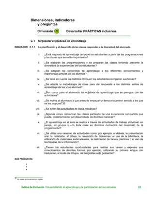 Dimensiones, indicadores
y preguntas
Dimensión C Desarrollar PRÁCTICAS inclusivas
____________________________________________________________
C.1 Orquestar el proceso de aprendizaje
INDICADOR C.1.1 La planificación y el desarrollo de las clases responden a la diversidad del alumnado.
i. ¿Está mejorado el aprendizaje de todos los estudiantes a partir de las programaciones
y las clases que se están impartiendo?
ii. ¿Se elaboran las programaciones y se preparan las clases teniendo presente la
diversidad de experiencias de los estudiantes?
iii. ¿Se adaptan los contenidos de aprendizaje a los diferentes conocimientos y
experiencias previas de los alumnos?
iv. ¿Se tiene en cuenta los distintos ritmos en los estudiantes completan sus tareas?
v. ¿Se adapta la metodología de clase para dar respuesta a los distintos estilos de
aprendizaje de las y los alumnos?
vi. ¿Son claros para el alumnado los objetivos de aprendizaje que se persigue con las
actividades?
vii. ¿Se motiva al alumnado a que antes de empezar un tema encuentren sentido a los que
se les propone?35
viii. ¿Se evitan las actividades de copia mecánica?
ix. ¿Algunas veces comienzan las clases partiendo de una experiencia compartida que
puede, posteriormente, ser desarrollada de distintas maneras?
x. ¿El aprendizaje en el aula se realiza a través de actividades de trabajo individual, en
pareja, en grupos y con toda clase en distintos momentos del desarrollo de la
programación?
xi. ¿Se utiliza una variedad de actividades como, por ejemplo, el debate, la presentación
oral, la redacción, el dibujo, la resolución de problemas, el uso de la biblioteca, la
utilización de materiales audio-visuales, la realización de tareas practicas o el uso de
tecnologías de la información?
xii. ¿Tienen los estudiantes oportunidades para realizar sus tareas y expresar sus
conocimientos de distintas formas, por ejemplo, utilizando su primera lengua con
traducción, a través de dibujos, de fotografías o de grabación?
MÁS PREGUNTAS
•
•
•
_________________________
35
No existe en la versión en inglés.
Índice de Inclusión / Desarrollando el aprendizaje y la participación en las escuelas 81
 