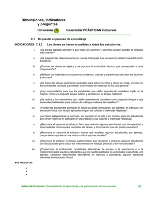 Dimensiones, indicadores
y preguntas
Dimensión C Desarrollar PRÁCTICAS inclusivas
____________________________________________________________
C.1 Orquestar el proceso de aprendizaje
INDICADORES C.1.2 Las clases se hacen accesibles a todos los estudiantes.
i. ¿Se presta especial atención a que todos los alumnos y alumnas puedan acceder al lenguaje
oral y escrito?
ii. ¿Se preparan las clases teniendo en cuenta el lenguaje que los alumnos utilizan fuera del centro
educativo?
iii. ¿Durante las clases se explica y se practica el vocabulario técnico que corresponde a cada
programación?
iv. ¿Reflejan los materiales curriculares los contextos, culturas y experiencias de todos los alumnos
y alumnas?
v. ¿Se hacen las clases igualmente accesibles para todos los niños y todas las niñas, al incluir en
ella actividades variadas que reflejan la diversidad de intereses de los dos géneros?
vi. ¿Hay oportunidades para que los estudiantes que están aprendiendo castellano inglés en el
original. como una segunda lengua hablen y escriban en su lengua materna?
vii. ¿Se motiva a los estudiantes que están aprendiendo castellano como segunda lengua a que
desarrollen habilidades para traducir de la lengua materna del castellano?
viii. ¿Pueden los estudiantes participar en todas las áreas curriculares, por ejemplo, en ciencias y en
educación física, con la ropa apropiada según sus culturas o creencias religiosas?
ix. ¿se hacen adaptaciones al currículo, por ejemplo en el arte o en música, para los estudiantes
que tienen reservas en participar en ellas debido a sus culturas o creencias religiosas?
x. ¿Reconoce el personal el esfuerzo físico que realizan algunos estudiantes con discapacidad o
enfermedades crónicas para completar las tareas, y el cansancio que ello puede causarles?
xi. ¿Reconoce el personal el esfuerzo mental que emplean algunos estudiantes, por ejemplo,
porque tienen que leer en los labios o utilizar ayudas visuales?
xii. ¿Reconoce el profesor el tiempo suplementario que necesitan y emplean algunos estudiantes
con discapacidad para utilizar los instrumentos en trabajos prácticos o en manualidades?
xiii. ¿Proporciona el profesorado movilidades alternativas de acceso a la experiencia o a la
comprensión para aquellos estudiantes que no pueden participar en actividades específicas, por
ejemplo, utilizando instrumentos alternativos en ciencias o planteando algunos ejercicios
diferentes en educación física?
MÁS PREGUNTAS
•
•
•
Índice de Inclusión / Desarrollando el aprendizaje y la participación en las escuelas 82
 
