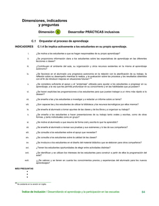 Dimensiones, indicadores
y preguntas
Dimensión C Desarrollar PRÁCTICAS inclusivas
____________________________________________________________
C.1 Orquestar el proceso de aprendizaje
INDICADORES C.1.4 Se implica activamente a los estudiantes en su propio aprendizaje.
i. ¿Se motiva a los estudiantes a que se hagan responsables de su propio aprendizaje?
ii. ¿Se proporciona información clara a los estudiantes sobre las expectativas de aprendizaje en las diferentes
lecciones o clases?
iii. ¿Contribuyen el ambiente del aula, su organización y otros recursos existentes en la misma al aprendizaje
autónomo?
iv. ¿Se favorece en el alumnado una progresiva autonomía en la relación con la planificación de su trabajo, la
reflexión sobre su desempeño mientras lo realiza, y la evaluación sobre los procesos y los resultados obtenidos
con el fin de introducir mejoras en situaciones futuras? 36
v. ¿Se considera suficiente el apoyo y el “andamiaje” utilizada para ayudar a los estudiantes a progresar en su
aprendizaje, a la vez que les permite profundizar en su conocimiento y en las habilidades que ya poseen?
vi. ¿Se hacen explícitas las programaciones a los estudiantes para que puedan trabajar a un ritmo más rápido si lo
desean?
vii. ¿Se enseña a las y los estudiantes a investigar y a redactar un informe sobre un tema?
viii. ¿Son capaces las y los estudiantes de utilizar la biblioteca y los recursos tecnológicos por ellos mismos?
ix. ¿Se enseña al alumnado a tomar apuntes de las clases y de los libros y a organizar su trabajo?
x. ¿Se enseña a los estudiantes a hacer presentaciones de su trabajo tanto orales y escritas, como de otras
formas, y tanto individuales como en grupo?
xi. ¿Se motiva al alumnado a que resuma de forma oral y escrita lo que ha aprendido?
xii. ¿Se enseña al alumnado a revisar sus pruebas y sus exámenes y /o las de sus compañeros?
xiii. ¿Se consulta a los estudiantes sobre el apoyo que necesitan?
xiv. ¿Se consulta a los estudiantes sobre la calidad de las clases?
xv. ¿Se involucra a los estudiantes en el diseño del material didáctico que se elaboran para otros compañeros?
xvi. ¿Tienen los estudiantes oportunidades de elegir entre actividades distintas?
xvii. ¿Se identifican y se utilizan los intereses de los estudiantes para construir a partir de ellos la programación del
aula?
xviii. ¿¿Se valoran y se tienen en cuanta los conocimientos previos y experiencias del alumnado para los nuevos
aprendizajes?
MÁS PREGUNTAS
•
•
•
_______________________________
36
No existente en la versión en inglés.
Índice de Inclusión / Desarrollando el aprendizaje y la participación en las escuelas 84
 