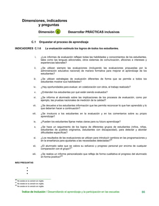 Dimensiones, indicadores
y preguntas
Dimensión C Desarrollar PRÁCTICAS inclusivas
____________________________________________________________
C.1 Orquestar el proceso de aprendizaje
INDICADORES C.1.6 La evaluación estimula los logros de todos los estudiantes.
i. ¿Los informes de evaluación reflejan todas las habilidades y conocimientos de los estudiantes,
tales como las lenguas adicionales, otros sistemas de comunicación, aficiones e intereses y
experiencias laborales?
ii. ¿Se utilizan siempre las evaluaciones (incluyendo las evaluaciones propuestas por la
administración educativa nacional) de manera formativa para mejorar el aprendizaje de los
estudiantes?
iii. ¿Se utilizan estrategias de evaluación diferentes de forma que se permita a todos los
estudiantes mostrar sus habilidades?
iv. ¿Hay oportunidades para evaluar, en colaboración con otros, el trabajo realizado?
v. ¿Entienden los estudiantes por qué están siendo evaluados?
vi. ¿Se informa al alumnado sobre las implicaciones de los procesos de evaluación, como por
ejemplo, las pruebas nacionales de medición de la calidad?
vii. ¿Se devuelve a los estudiantes información que les permita reconocer lo que han aprendido y lo
que deberían hacer a continuación?
viii. ¿Se involucra a los estudiantes en la evaluación y en los comentarios sobre su propio
aprendizaje?
ix. ¿Pueden los estudiantes fijarse metas claras para su futuro aprendizaje?
x. ¿Se hace un seguimiento de los logros de diferentes grupos de estudiantes (niños, niñas,
estudiantes de pueblos originarios, estudiantes con discapacidad), para detectar y abordar
dificultades específicas?
xi. ¿Los resultados de las evaluaciones se utilizan para introducir cambios en las programaciones y
en la enseñanza para ajustarlas a las necesidades detectadas?40
xii. ¿El alumnado sabe que se valora su esfuerzo y progreso personal por encima de cualquier
comparación con el grupo?41
xiii. ¿Se realiza un informe personalizado que refleje de forma cualitativa el progreso del alumnado
en forma positiva?42
MÁS PREGUNTAS
•
•
•
__
40
No existe en la versión en inglés
_____________________________
41
No existe en la versión en inglés.
42
No existe en la versión en inglés.
Índice de Inclusión / Desarrollando el aprendizaje y la participación en las escuelas 86
 
