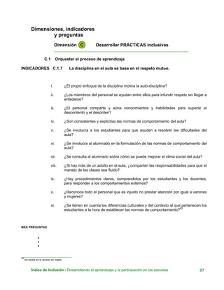 Dimensiones, indicadores
y preguntas
Dimensión C Desarrollar PRÁCTICAS inclusivas
____________________________________________________________
C.1 Orquestar el proceso de aprendizaje
INDICADORES C.1.7 La disciplina en el aula se basa en el respeto mutuo.
i. ¿El propio enfoque de la disciplina motiva la auto-disciplina?
ii. ¿Los miembros del personal se ayudan entre ellos para infundir respeto sin llegar a
enfadarse?
iii. ¿El personal comparte y aúna conocimientos y habilidades para superar el
descontento y el desorden?
iv. ¿Son consistentes y explícitas las normas de comportamiento del aula?
v. ¿Se involucra a los estudiantes para que ayuden a resolver las dificultades del
aula?
vi. ¿Se involucra al alumnado en la formulación de las normas de comportamiento del
aula?
vii. ¿Se consulta al alumnado sobre cómo se puede mejorar el clima social del aula?
viii. ¿Si hay más de un adulto en el aula, ¿comparten las responsabilidades para que el
manejo de las clases sea fluido?
ix. ¿Hay procedimientos claros, comprendidos por los estudiantes y los docentes,
para responder a los comportamientos externos?
x. ¿Reconoce todo el personal que es injusto no prestar atención por igual a varones
y mujeres?
xi. ¿Se tienen en cuenta las diferencias culturales y del contexto al que pertenecen los
estudiantes a la hora de establecer las normas de comportamiento?43
MÁS PREGUNTAS
•
•
•
_______________________________
43
No existe en la versión en Inglés.
Índice de Inclusión / Desarrollando el aprendizaje y la participación en las escuelas 87
 